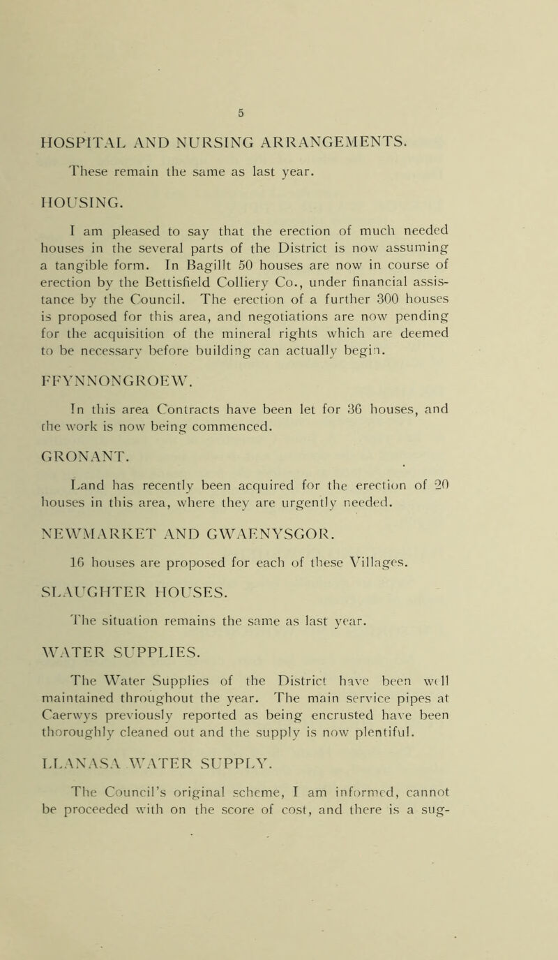 HOSPITAL AND NURSING ARRANGEMENTS. These remain the same as last year. HOUSING. I am pleased to say that the erection of much needed houses in the several parts of the District is now assuming a tangible form. In Bagillt 50 houses are now in course of erection by the Bettisfield Colliery Co., under financial assis- tance by the Council. The erection of a further 300 houses is proposed for this area, and negotiations are now pending for the acquisition of the mineral rights which are deemed to be necessary before building can actually begin. FEYNNONGROEW. In this area Contracts have been let for 3G houses, and che work is now being commenced. G RON ANT. Land has recently been acquired for the erection of 20 houses in this area, where they are urgently needed. NEWMARKET AND GWAENYSGOR. If) houses are proposed for each of these Villages. .SLAUGHTER HOUSES. 'I'he situation remains the same as last year. WATER SUPPLIES. The Water Supplies of the District have been w( 11 maintained throughout the year. The main service pipes at Caerwys previously reported as being encrusted have been thoroughly cleaned out and the supply is now plentiful. LLANASA WATER SUPPLY. The Council’s original .scheme, I am informed, cannot be proceeded with on the .score of cost, and there is a sug-
