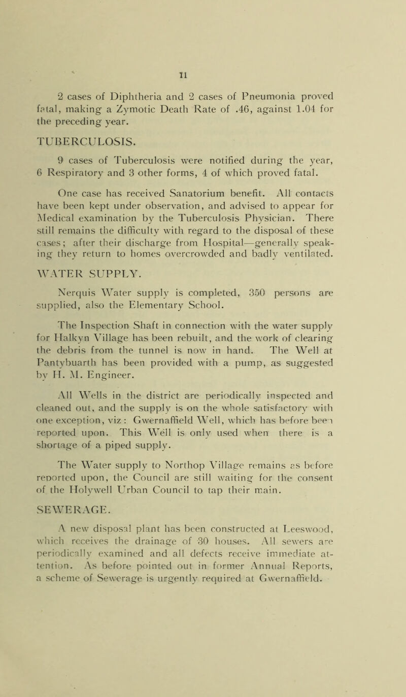 2 cases of Diphtheria and 2 cases of Pneumonia proved fatal, making a Zymotic Death Rate of .46, against 1.04 for the preceding year. TUBERCULOSIS. 9 cases of Tuberculosis were notified during the year, 6 Respiratory and 3 other forms, 4 of which proved fatal. One case has received Sanatorium benefit. All contacts have been kept under observation, and advised to appear for Medical examination by the Tuberculosis Physician. There still remains the difficulty with regard to the disposal of these cases; after their discharge from Hospital—generallv speak- ing they return to homes overcrowded and badly ventilated. WATER SUPPLY. Nerquis Water supply is completed, 350 persons are stipplied, also the Elementary School. The Inspection Shaft in connection with the water supplv for Ilalkyn \’illage has been rebuilt, and the work of clearing the debris from the tunnel is now in hand. The Well at Pantybuarth has been provided with a pump, as suggested bv II. M. Engineer. All Wells in the district are periodically inspected and cleaned out, and the supplv is on the whole satisfactory with one exception, viz : Gwernaffield Well, which has before been reported upon. This Well is only used when there is a shortage of a piped supply. The Water supply to Northop Village remains as before renortcd upon, the Council are still waiting for the consent of the Holywell L^rban Council to tap their main. SEWERAGE. A new disposal plant has been constructed at Leeswood, which receives the drainage of 30 houses. All sewers a^-e periodically examined and all defects receive immediate at- tention. As before pointed out in former Annual Reports, a scheme of Sewerage is urgently required at Gwernaffield.