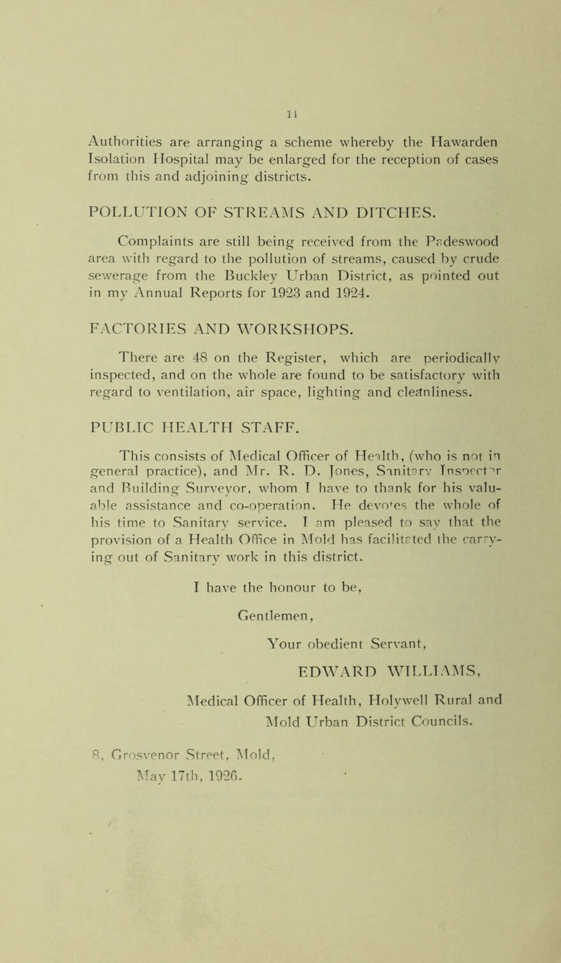11 Authorities are arranging a scheme whereby the Hawarden Isolation Hospital may be enlarged for the reception of cases from this and adjoining districts. POLLUTION OF STREAMS AND DITCHES. Complaints are still being received from the Pcdeswood area with regard to the pollution of streams, caused by crude sewerage from the Buckley Urban District, as pointed out in my Annual Reports for 1923 and 1924. EACTORIES AND WORKSHOPS. There are 48 on the Register, which are periodical!v inspected, and on the whole are found to be satisfactory with regard to ventilation, air space, lighting and cleftnliness. PUBLIC HEALTH STATE. This consists of Medical Officer of Henlth, (who is not in general practice), and Mr. R. D. Jones, Sanit^rv Insocct^r and Building Surveyor, whom I have to thank for his valu- able assistance and co-operation. He devotes the whole of his time to Sanitary service. I am pleased to say that the provision of a Health Office in IMold has facilitated the carry- ing out of Sanitary work in this district. I have the honour to be. Gentlemen, Your obedient .Servant, EDWARD WILLIAMS, Medical Officer of Health, Holywell Rural and Mold Urban District Councils. 8, Grosvenor Street, Mold, Mav 17th, 1920.