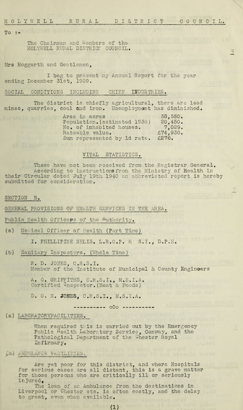 HOLYWELL RURAL DISTRICT COUNCIL, To The Chairman and i'^embers of the HOLYWELL RURAL DISTRICT COUNCIL. I.'Irs Hoggarth and Gentlemen, I beg to present my Annual Report for the year ending December 31st, 1939. SOCIAL CONDITIONS INCLUDING CHIEF INDUSTRIES. The district is chiefly agricultural, there are lead mines, quarries, coal and iron. Uneniploymont has diminished. Area in acres 58,550. Population.(estimated 1938) 20,450. No. of inhabited houses. 7,029. Rateable value, £74,930. Sum represented by Id rate, £276, VITAL STATISTICS. These have not been received from the Registrar General, According to instructions from the Ministry of Health in their Circular dated July 19th 1940 an abbreviated report is hereby submitted for consideration. SECTION B. GENERAL PROVISIONS OF HEALTH SERVICES IN THE ilREA, Public Health Offlcer-s of the -Authority, (a) Meolcal Officer of Health (Part Time) I, PHILLIPINE NELIS. ..L.R.G.P, & S.I., D.P.H, (b) Sanitary Inspectors. (V/hole Time) R. D. JONES, C.R.S.I. Member of the Institute of Municipal & County Engineers A. 0. GRIFFITHS, C.R.S.I., M.S.I.A. Certified inspector.(Meat & Foods) D. 0. M. JONES, C.R.S.I., M.S.I.A. oOo (a) LABORATORYFACILITIES. When required tbls is carried out by the Emergency Public •‘^^ealth Laboratory Service, Conway, and the Pathological Department of the Chester Royal Infirmary, yb-) i-r/IpULVA'J.ILItIES Are yet poor for this district, and where Hospitals for serious cases are all distant, this is a grave matter for those persons who are critically ill or seriously in jured. The loan of an Ambulance from the destinations in Liverpool or Chester etc. is often costly, and the delay to great, even when available.