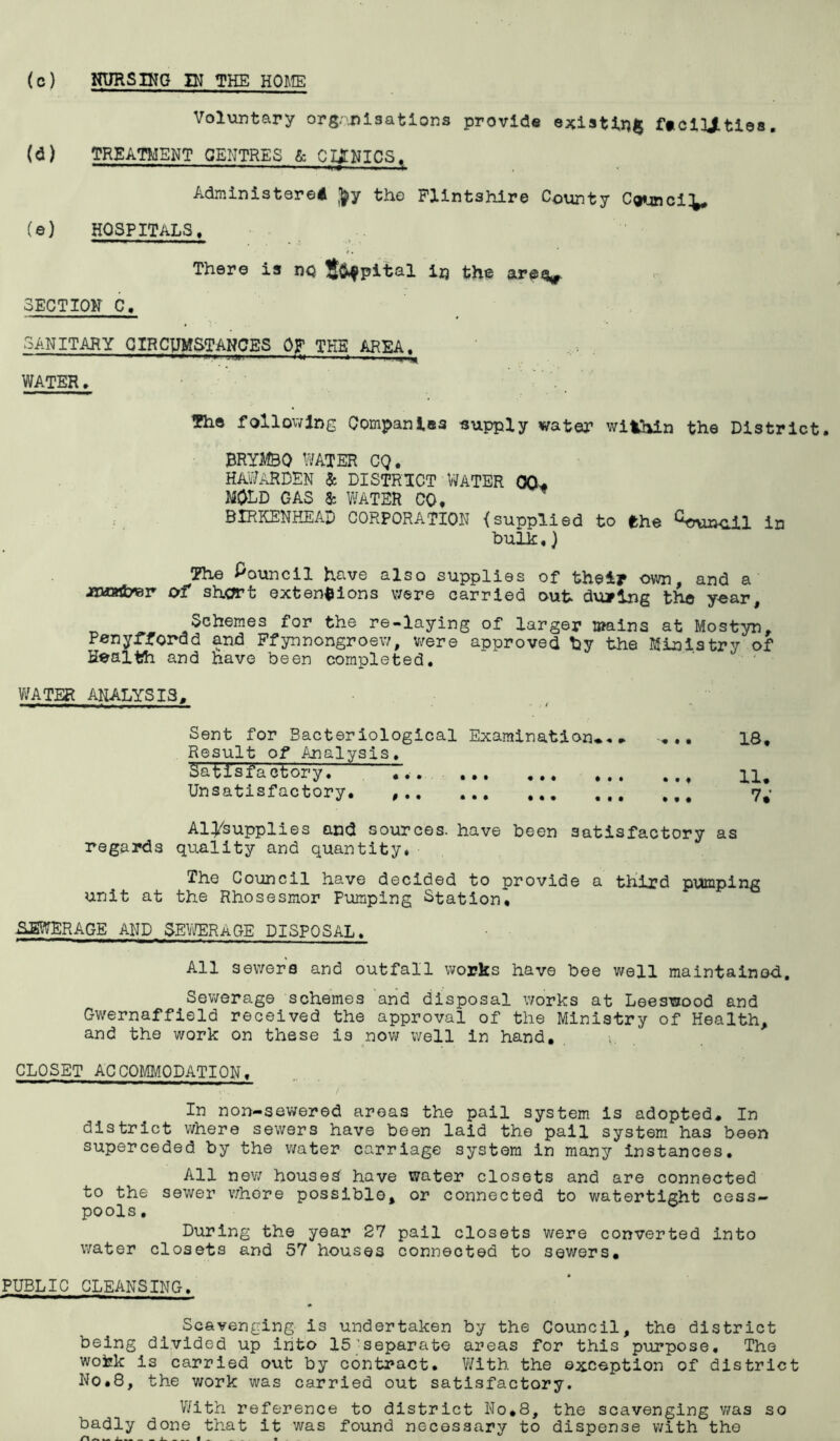 (c) NURSIKG IN THE HOME Voluntary org-'^j^isatlons provide existing; feclUtlos. (d) TREATMENT CENTRES & CIONICS. Administered J^y the Flintshire County C«»4nciV (©) HOSPITALS, There is nq S^pital irj the arev SECTION C, SANITARY CIRCUMSTANCES OF THE AREA. WATER, The following Companies eupply water within the District. BRYMBO WATER CQ. HAi?ARDEN 5c DISTRICT WATER 00^ mold gas 5c water CO. BIRKENHEAD CORPORATION {supplied to fthe in bulk,) The f'ouncil have also supplies of their own. and a JUJaA/er of short extensions were carried out during the year Schemes for the re-laying of larger l»ains at Mostyn, Penyrfordd and Pfynnongroew, v;ere approved by the Ministry of Health and have been completed. ' V/ATER ANALYSIS. Sent for Bacteriological Examination^. ■« ., 18. Result of Analysis, Satisfactory. ^ T.. 11. Unsatisfactory. 7; Aiysupplies and sources, have been satisfactory as regards quality and quantity* The Council have decided to provide a third pumping unit at the Rhosesmor Pumping Station. SEWERAGE AND SE^AERAGE DISPOSAL, All sewers and outfall works have bee well maintained. Sewerage schemes and disposal works at Leeswood and Gwernaffield received the approval of the Ministry of Health, and the work on these is now well in hand, CLOSET ACCOMMODATION. In non-sewered areas the pail system is adopted. In district where sewers have been laid the pail system has been superceded by the v/ater carriage system in many instances. All nev/ houses have water closets and are connected to the sewer v/hore possible, or connected to watertight cess.« pools. ® During the year 27 pail closets were converted into water closets and 57 houses connected to sewers, PUBLIC CLEANSING, Scavenging is undertaken by the Council, the district being divided up into 15’separate areas for this purpose. The wofek is carried out by contract. With the exception of district No,8, the work was carried out satisfactory. V/ith reference to district No,8, the scavenging v/as so badly done that it was found necessary to dispense with the