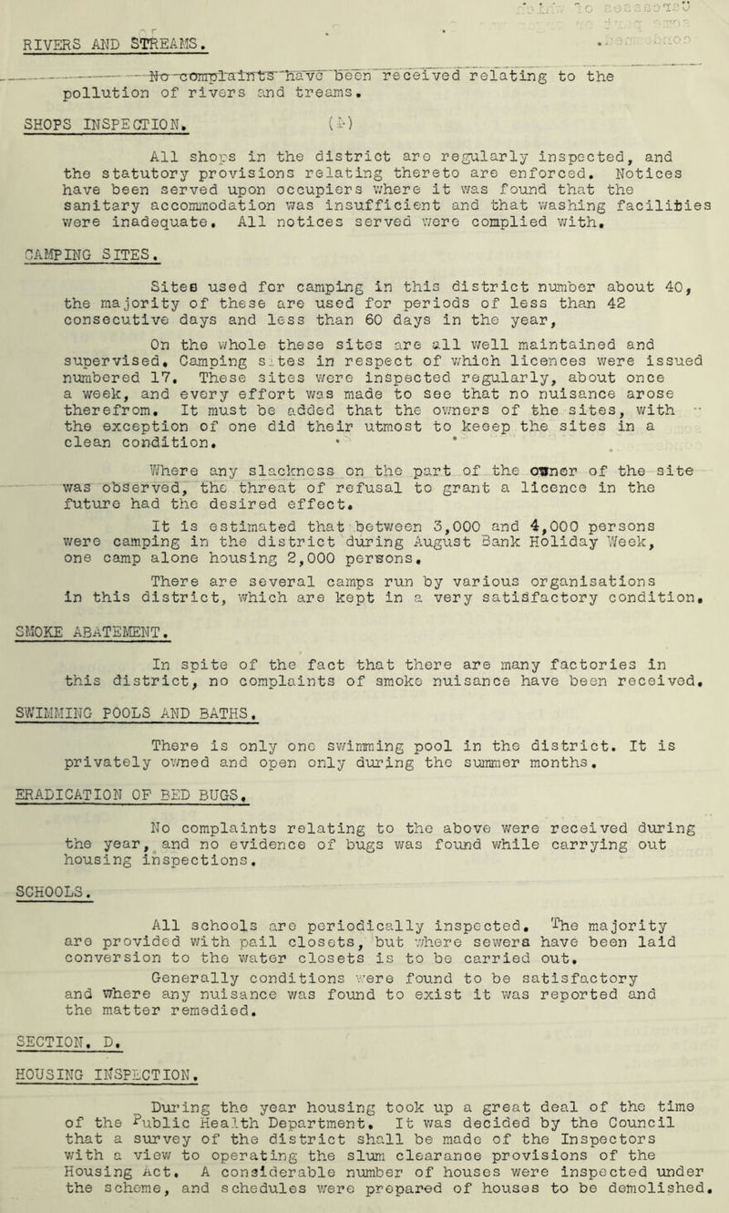 RIVERS AND STREAMS. i.'iiOO ■ —• —Nt7n3t3iripl‘alnt‘S’'havG 'been received relating to the pollution of rivers and treams, SHOPS INSPECTION. (i-) All shops in the district are regularly inspected, and the statutory provisions relating thereto are enforced. Notices have been served upon occupiers where it was found that the sanitary accommodation was insufficient and that washing facilities were inadequate. All notices served were complied v;ith, CAf,5PING SITES. Sites used for camping in this district number about 40, the majority of these are used for periods of less than 42 consecutive days and less than 60 days in the year, On the whole these sites are all v;ell maintained and supervised. Camping sites in respect of which licences were issued numbered 17, These sites v\fore inspected regularly, about once a week, and every effort v/as made to see that no nuisance arose therefrom. It must be added that the owners of the sites, with •• the exception of one did their utmost to keeep the sites in a clean condition. Where any slackness on the part of the ovner of the site v/as observed, the threat of refusal to grant a licence in the future had the desired effect. It is estimated that between 3,000 and 4,000 persons were camping in the district during August Bank Holiday Week, one camp alone housing 2,000 persons. There are several camps run by various organisations in this district, which are kept in a very satisfactory condition, SMOKE ABATEf/ENT, In spite of the fact that there are many factories in this district, no complaints of smoke nuisance have been received, SWIMMING POOLS AND BATHS. There is only one sv/imraing pool in the district. It is privately ov/ned and open only during the summer months, ERADICATION OP BED BUGS, No complaints relating to the above were received during the year, and no evidence of bugs v;as found while carrying out housing inspections, SCHOOLS. All schools are periodically inspected, Ihe majority are provided with pail closets, but where sewera have been laid conversion to the vi/ater closets is to be carried out. Generally conditions were found to be satisfactory and where any nuisance v/as found to exist it was reported and the matter remedied, SECTION. D, HOUSING INSPECTION, During the year housing took up a great deal of the time of the Public Health Department, It v/as decided by the Council that a survey of the district shall be made of the Inspectors with a viev/ to operating the slum clearance provisions of the Housing Act, A considerable number of houses were inspected under the scheme, and schedules v/ere prepared of houses to be demolished.