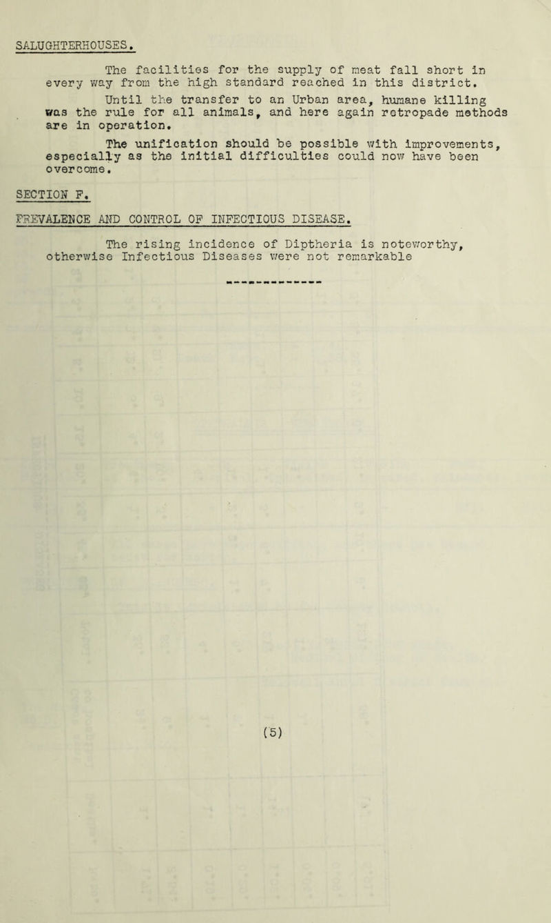 SALUGHTERHOUSES. The facilities for the supply of meat fall short in every v/ay from the high standard reached in this district. Until the transfer to an Urban area, humane killing was the rule for all animals, and here again retropade methods are in operation. The unification should be possible with improvements, especially as the initial difficulties could now have been overcome, SECTION F, PREVALENCE AND CONTROL OP INFECTIOUS DISEASE. The rising incidence of Dlptheria is noteworthy, otherwise Infectious Diseases v/ere not remarkable