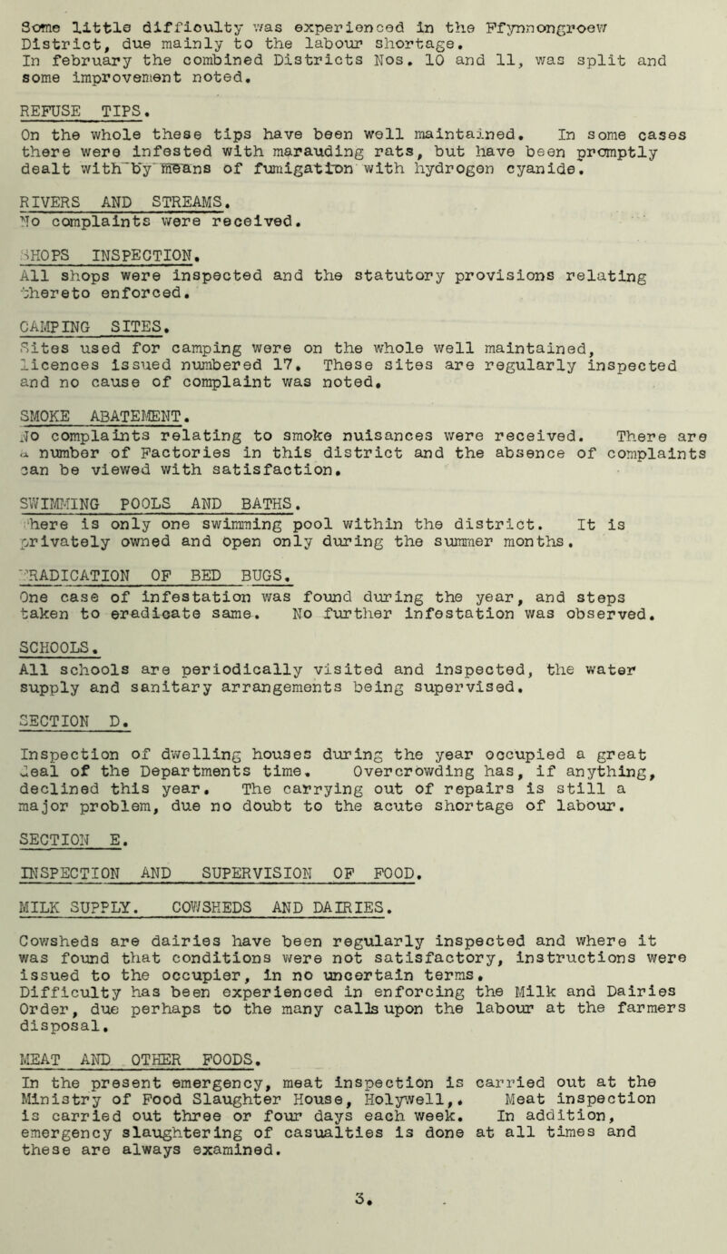 District, due mainly to the labour shortage. In february the combined Districts Nos, 10 and 11, was split and some improvement noted, REFUSE TIPS. On the whole these tips have been well maintained. In some cases there were Infested with marauding rats, but have been promptly dealt with~b~y'ni5ans of fumigation with hydrogen cyanide, RIVERS AND STREAMS. No complaints were received. SHOPS INSPECTION. All shops were inspected and the statutory provisions relating thereto enforced, CAMPING SITES. Sites used for camping were on the whole well maintained, licences issued nimbered 17, These sites are regularly inspected and no cause of complaint was noted, SMOKE ABATE^ffiNT. NO complaints relating to smoke nuisances were received. There are a, number of Factories in this district and the absence of complaints can be viewed with satisfaction, swirmNG POOLS and baths . 1‘here is only one swimiTiing pool v/ithin the district. It is privately owned and Open only during the summer months, '■IRADICATION OF BED BUGS, One case of infestation was found during the year, and steps taken to eradicate same. No further infestation was observed. SCHOOLS. All schools are periodically visited and inspected, the water supply and sanitary arrangements being supervised, SECTION D. Inspection of dwelling houses during the year occupied a great deal of the Departments time. Overcrowding has, if anything, declined this year. The carrying out of repairs is still a major problem, due no doubt to the acute shortage of labour, SECTION E. INSPECTION AND SUPERVISION OP POOD, MILK SUPPLY. COWSHEDS AND DAIRIES. Cov;sheds are dairies have been regularly inspected and where it was found that conditions v/ere not satisfactory. Instructions were issued to the occupier, in no uncertain terms. Difficulty has been experienced in enforcing the Milk and Dairies Order, due perhaps to the many calls upon the labour at the farmers disposal, MEAT AND OTHER FOODS. In the present emergency, meat inspection is carried out at the Ministry of Pood Slaughter House, Holywell,. Meat inspection is carried out three or four days each week. In addition, emergency slaughtering of casualties is done at all times and these are always examined. 3.