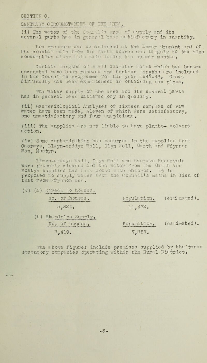SEC TION c . SANITARY CIRCIMSTAITGES OF THE AREA, (1) The v;ater of the Co A:: 11^3 area of sup-n.ly arid its several parts has in general hee'' satisfactory in quantity, Lov/ pressure was experienced at the Lower Gronant end of the coastal main from tie farth source duo largel^r to the high consumption along this main during the summer months. Certain lengths of small diameter mains which had bee one encrusted have been renewed and further lengths'are included in the Council's programme for the year 1947-48, Great difficulty has been'experienced in obtaining new pipes. The water supply of the area and its several parts has in general been satis.-*^actory in quality, (ii) Bacteriological Analyses of sixteen samples of raw v/ater have been made, eleven of ’which were satisfactory, one unsatisfactory and four suspicious, (iii) The supplies are not liable to have pl-umbo- solvent action, (iv) Some contamination has occurred in the supplies from Caerwys, Llwyn-erddyn ?^ell, Glyn Cell, Garth and Pfynnon Vifen, IJostyn, Llwyn-erddyn Well, Glyn Well and Caerwys Reservoir were properly cleaned and the water from the Garth and Mostyn supplies has be ;n dosed with chloros. It is proposed to supply water from the Council's mains in lieu of that from Pfynnon Wen, (V) (a ) Direct to hon.ses , No, of.house3, 3,824, (b) Standpine Supply, No, of houses, 2,419, Ponulation. (estimated), - -— 11,472, Pjopula t ion, (estimated), 7,257, The above figures include premises supplied by the’three statutory companies operating within the Rural District, -.3,.