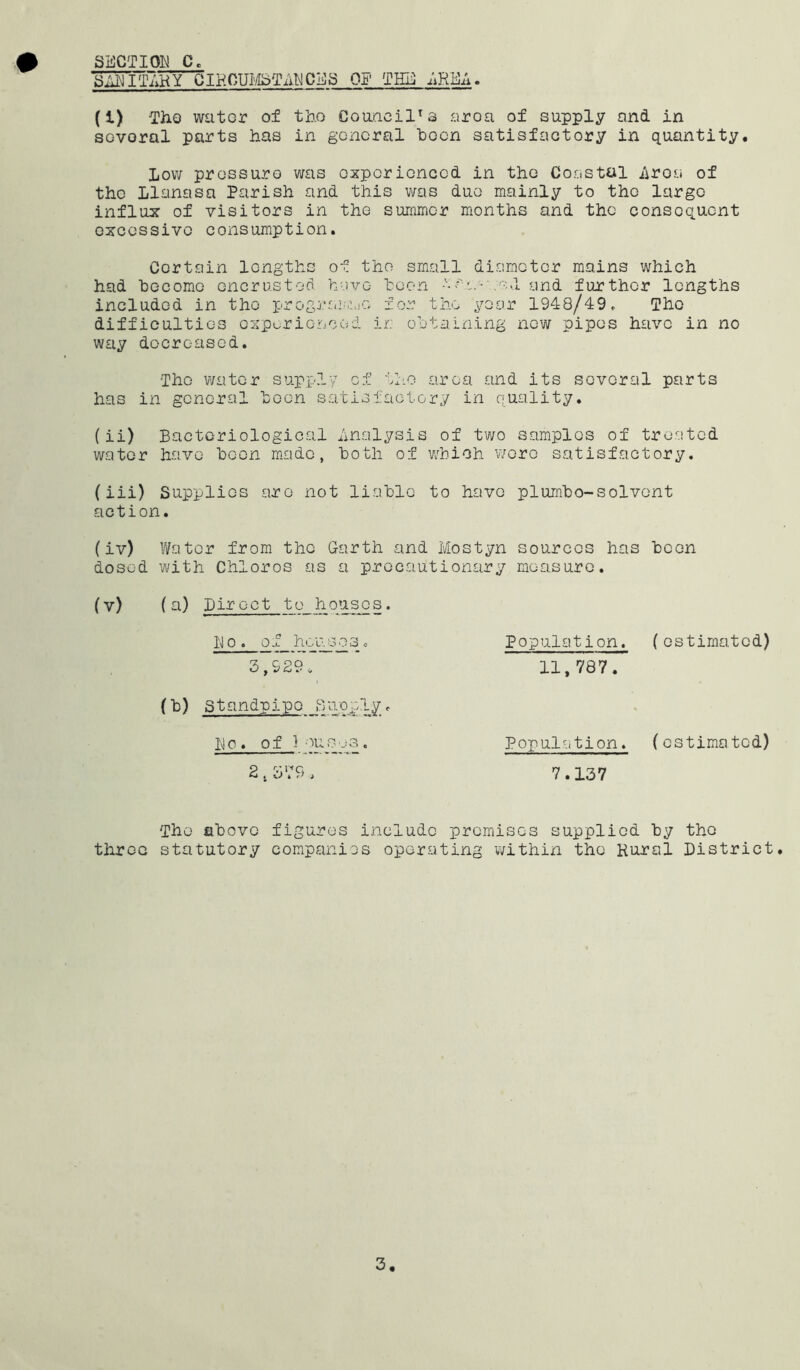 SECTION C. SAEITAHY CIHOUI'/ISTilT^CEa OF TFE ;iRE;i. (1) ThQ water of tho Coancil^s aroa of supply and in sovoral parts has in general been satisfactory in quantity. Low pressure was experienced in tho Coastal i\roa of the Llanasa Parish and this v/as duo mainly to tho largo influx of visitors in the summer months and the consequent excessive consumption. Certain lengths of tho small diameter mains which had 'become oner us tod have hoon .'■•.,1 and further lengths included in tho prograiMiuc for tho year 1948/49. Tho difficulties expurioaood ir: obtaining new pipes have in no way decreased. Tho water supp.ly of tho area and its sovoral parts has in general hocn satisfactory in quality. (ii) Bacteriological Analysis of tv;o samples of treoted water have hoon mode, both of vhioh wore satisfactory. (iii) Supplies are not liable to have plumbo-solvent action. (iv) Water from the Garth and Mostyn sources has been dosed with Chloros as a precautionary measure. (v) (a) Direct to hous^s. Do. of housesc 3,929. (b) standpipe Supply. Do. 0 f j A • 2,3': 9 . Population. (estimated) 11,787. Population. (estimated) 7.137 throe The above statutory figures include premises supplied by tho companies operating v/ithin the Rural District.