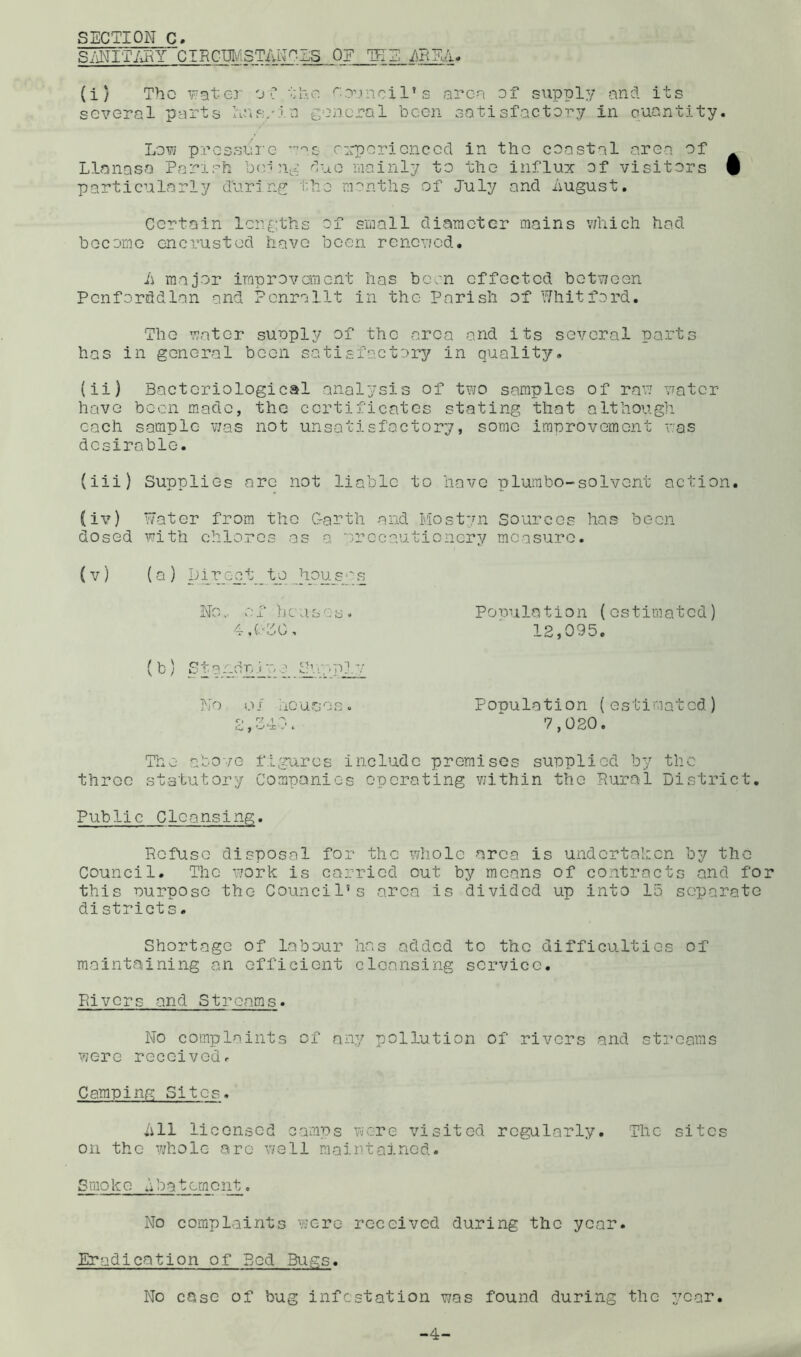 SECTION C. SiiNITiiEY CIRCCMSTAN^SS Op TEE /mEiV (i) Tho vfjtej' O'? ‘E'.n oil’s arcn of supply mid its several parts Iirts/io General been satisfactory in cuantity. Low pressbi'e c:rporionced in the coostal area of Llannsa Parisfi imrEuG duo mainly to the influx of visitors 9 particularly during tho months of July and imgust. Certain lengths of small diameter mains v;hich had become encrusted have been renewed. ii major improvement has been effected between Penforddlan and Penrallt in the Parish of Ehitford. The water suuply of the area and its several ports has in general been satisfactory in quality. (ii) Bacteriological analysis of two samples of raw water have been made, the certificates stating that although each sample was not unsatisfactory, some imnrovement was desirable. (iii) Supplies arc not liable to have plumbo-solvent action. (iv) Eater from the Garth and Plost’ui Sources has boon dosed with chlorcs as a o-rccautionery measure. (V) (a ) pir ect_ to Jiou_s''s No,, v'.'fhcases. Pouuiation (estimated) 4,(■•GO, 12,095. (b) Standnirj Su:-plv No }.> / ho arje s. P opu lotion (estimated) 2,340. 7,020. The abo'/e figures include premises supplied by the throe st-stutory Companies operating within the Rural District. Public Cleansing. Refuse disposal for the whole area is undertahen by the Council. The work is carried out by means of contracts and for this ourpose the Council’s area is divided up into 15 separate districts. Shortage of labour has added to the difficulties of maintaining an efficient cleansing service. Rivers and Streams. No complaints of any pollution of rivers and streams were received^ Camping Sites. iill licensed camps were visited regularly. The sites on the whole arc well maintained. Smoke dbatomont. No complaints were received during the year. Eradication of Bod Bugs. No case of bug infestation was found during the year. -4-