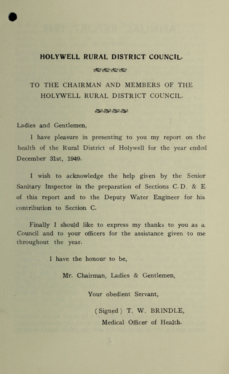 HOLYWELL RURAL DISTRICT COUNCIL- TO THE CHAIRMAN AND MEMBERS OF THE HOLYWELL RURAL DISTRICT COUNCIL- Ladies and Gentlemen, I have pleasure in presenting to you my report on the health of the Rural District of Holywell for the year ended December 31st, 1949. I wish to acknowledge the help given by the Senior Sanitary Inspector in the preparation of Sections C. D. & E of this report and to the Deputy Water Engineer for his. contribution to Section C. Finally I should like to express my thanks to you as a Council and to your officers for the assistance given to me throughout the year. I have the honour to be, Mr. Chairman, Ladies & Gentlemen, Your obedient Servant, (Signed) T. W. BRINDLE, Medical Officer of Health.