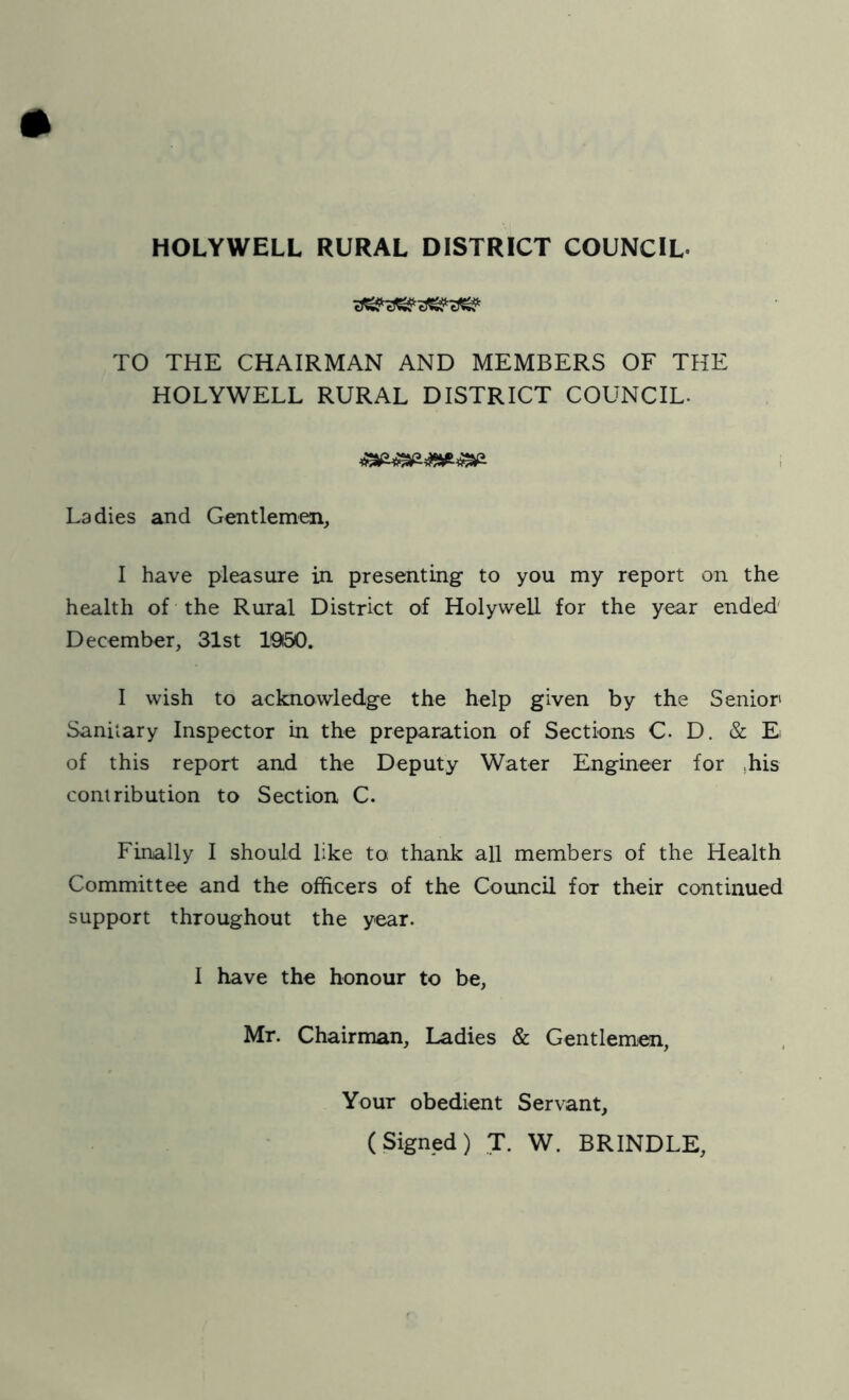HOLYWELL RURAL DISTRICT COUNCIL- cJ^ eXSir cTW oW TO THE CHAIRMAN AND MEMBERS OF THE HOLYWELL RURAL DISTRICT COUNCIL. Ladies and Gentlemen, I have pleasure in presenting to you my report on the health of the Rural District of Holywell for the year ended' December, 31st 1950. I wish to acknowledge the help given by the Senior Saniiary Inspector in the preparation of Sections C. D. & E of this report and the Deputy Water Engineer for .his contribution to Section C. Finally I should like to thank all members of the Health Committee and the officers of the Council for their continued support throughout the year. I have the honour to be, Mr. Chairman, Ladies & Gentlemen, Your obedient Servant, (Signed) T. W. BRINDLE,