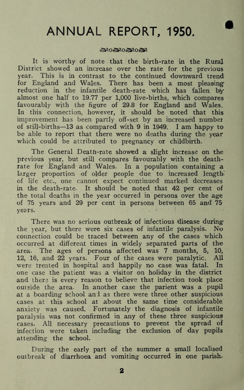 ANNUAL REPORT, 1950. It is worthy of note that the birth-rate in the Rural District showed an increase over the rate for the previous year. This is in contrast to the continued downward trend for Eng^land and Wales. There has been a most pleasing' reduction in the infantile death-rate which has fallen b(y almost one half to 19.77 per 1,000 live-births, which compares favourably with the figure of 29.8 for England and Wales. In this connection, however, it should be noted that this improvement has been partly off-set by an increased number of still-births—13 as compared with 9 in 1949. I am happy to be able to report that there were no deaths during the year wdiich could be attributed to pregnancy or childbirth. The General Death-rate showed a slight increase on the previous year, but still compares favourably with the death- rate for England and Wales. In a population containing a larger proportion of older people due to increased length' of life etc., one cannot expect continued marked decreases in the death-rate. It should be noted that 4'2 per cent of the total deaths in the year occurred in persons over the age of 75 years and 29 per cent in persons between 65 and 75 years. . ' * There was no serious outbreak of infectious disease during the year, but there were six cases of infantile paralysis. No connection could be traced between any of the cases which occurred at different times in widely separated parts of the area. The ages of persons affected was 7 months, 5, 10, 12, 16, and 22 years. Four of the cases were paralytic. All were treated in hospital and happily no case was fatal. In one case the patient was a visitor on holiday in the district and there is every reason to believe that infection took place outside the area- In another case the parient was a pupil at a boarding school and as there were three other suspicious cases at this school at about the same time considerable anxiety was caused. Fortunately the diagnosis of infantile paralysis was not confirmed in any of these three suspicious cases. All necessary precautions to prevent the spread of infection were taken including the exclusion of day pupils attending the school. During the early part of the summer a small localised outbreak of diarrhoea and vomiting occurred in one parish.
