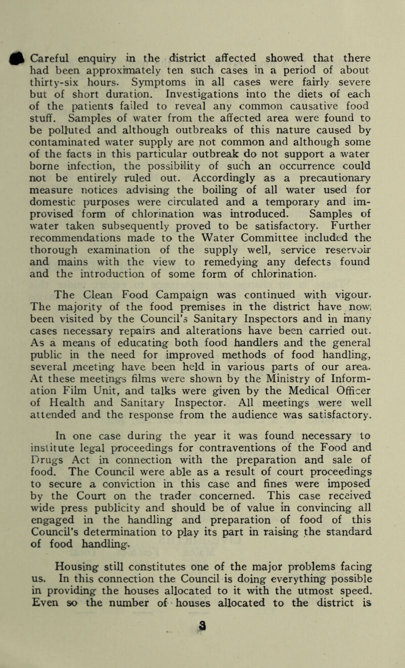 had been approximately ten such cases in a period of about thirty-six hours. Symptoms in all cases were fairly severe but of short duration. Investigations into the diets of each of the patients failed to reveal any common causative food stuff. Samples of water from the affected area were found to be polluted and although outbreaks of this nature caused by contaminated water supply are not common and although some of the facts in this particular outbreak do not support a water borne infection, the possibility of such an occurrence could not be entirely ruled out. Accordingly as a precautionary measure notices advising the boiling of all water used for domestic purposes were circulated and a temporary and im- provised form of chlorination was introduced. Samples of water taken subsequently proved to be satisfactory. Further recommendations made to the Water Committee included the thorough examination of the supply well, service reservoir and mains with the view to remedying any defects found and the introduction of some form of chlorination. The Clean Food Campaign was continued with vigour. The majority of the food premises in the district have now, been visited by the Council’s Sanitary Inspectors and in many cases necessary repairs and alterations have been carried out. As a means of educating both food handlers and the general public in the need for improved methods of food handling, several meeting have been held in various parts of our area. At these meetings films were shown by the Ministry of Inform- ation Film Unit, and talks were given by the Medical Officer of Health and Sanitary Inspector. All meetings were well attended and the response from the audience was satisfactory. In one case during the year it was found necessary to institute legal proceedings for contraventions of the Food and Drugs Act in connection with the preparation and sale of food. The Council were able as a result of court proceedings to secure a conviction in this case and fines were imposed' by the Court on the trader concerned. This case received wide press publicity and should be of value in convincing all engaged in the handling and preparation of food of this Council’s determination to play its part in raising the standard of food handling. Housing still constitutes one of the major problems facing us. In this connection the Council is doing everything possible in providing the houses allocated to it with the utmost speed. Even so the number of -houses allocated to the district is a