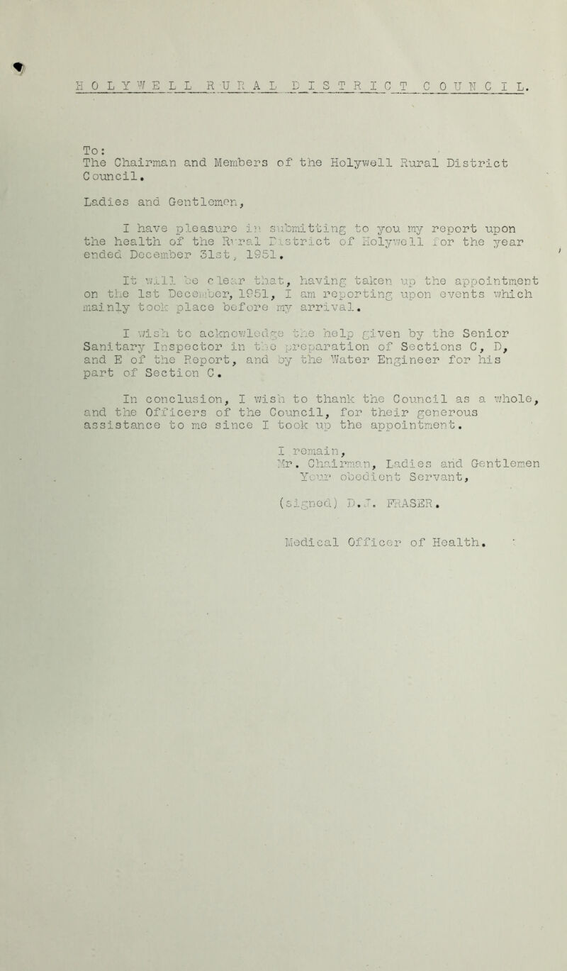 H 0 L Y W E L L RURAL DISTRICT CO TJ II C I L. To ; The Chairman and Members of the Holywell Rural District C ouncil, Ladies and Gentlemen, I have pleasure in submitting to you my report upon the health of the Rrral District of liolyv/oll for the year ended December 31st, 1951, It vnull be clear that, having taken up the appointment on the 1st December, 1951, I am reporting upon events which mainly took place before my arrival. I wish to acknowledge the help given by the Senior Sanitary Inspector in the preparation of Sections C, D, and E of the Report, and by the Water Engineer for his part of Section C. In conclusion, I wish to thank the Council as a whole, and the Officers of the Council, for their generous assistance to me since I took up the appointment. I remain, Mr, Chairman, Ladies and Gentlemen You2‘ obedient Servant, (signed) D.D. FRASSR. Medical Officer of Health