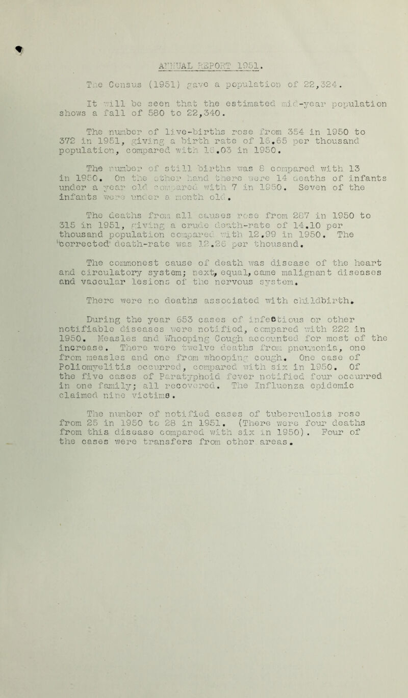 AnfUAL REPORT 1951 Tiie Census (1951) gave a population of 22,324. It 7.’ill 'bo seen that the estimated mid-year population shows a fall of 580 to 22,340. The number of live-births rose from 354 in 1950 to 372 in 1951, giving a birth rate of 16,65 per thousand population, compared with 16,03 in 1950. The ruiubcr of still births was 8 compared with 13 in 1950, On the othor hand there were 14 oeaths of infants under a yca.r old coLv.arcd with 7 in 1950. Seven of the infants vkv'-'O under a month old , The deaths from all causes rose from 287 in 1950 to 315 in 1951, riving a crude death-rate of 14.10 per thousand population compared v;ith 12,99 in 1950. The ’’corrected' death-rate was 1.2.26 per thousand. The commonest cause of death was disease of the heart and circulatory system; next, equal, came malignant diseases and vaocular lesions of the nervous system. There vjere no deaths associated with cliLldbirth, During the year 653 cases of infeBtious or other notifiable diseases were notified, compared with 222 in 1950. Measles and Vfhooplng Cough accounted for most of the increase. There were twelve deaths from pneumonia, one from measles and one from whooping cough. One case of Poliomyelitis occurred, comqjared v;ith six in 1950. Of the five cases of Paratyphoid fever notified four occurred in one family; all recovered. The Influenza epidemic claimed nine victims. number of !es of tuberciilosis roso from 25 in 1950 to 28 in 1951, (There were fouu deaths from this disease compared v/ith six in 1950) . Pour of the cases were transfers from other areas.