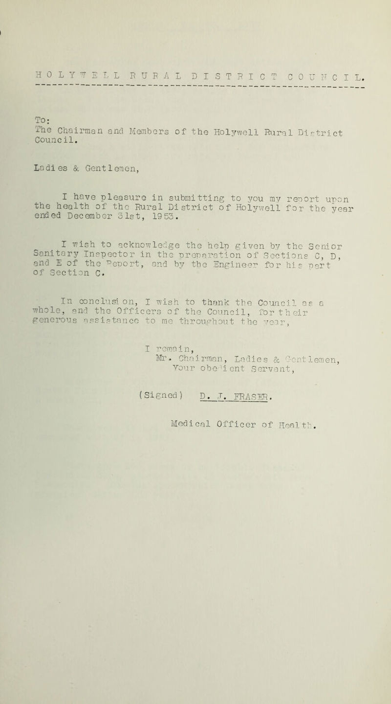 U TO: The Chairman and Membera of the Holywell Rural District Council. Ladies & Gentlenen, I have pleasure in submitting to you my reaort upon the health of the Rural District of Holywell for the year ended December 31st, 1955. I wish to acknowledge the help given by the Senior Sanitary Inspector in the nrenaration of Sections C, D, and 1 of the T^eport, and by the Engineer for his part of Section C. In conclusion, I wish to thank the Council as a whole, rand the Officers of the Council, for their generous assistance to me throughout the vear, I remain, Mr. Chairraan, Ladies & Gent 1emen, Your obe-H ent Servant, (Signed) D. J. FRASER. Medical Officer of Health.