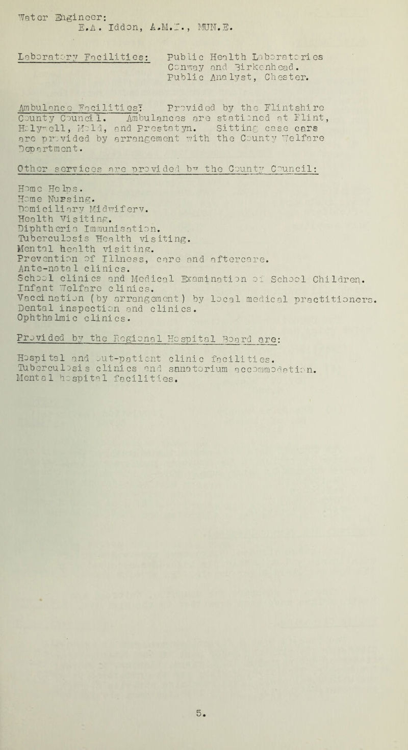 'latGT Etiginocr: E.A . Iddon, A.M.T., I'^QN.E. LoboratC’rv Encilltics: Public Health Lctaoratcries Com’vay and Pirkcnhcad. Public Anolvst, Chester. Ambulance EacilitiesT Pravidod by the Flintshire Ceunty Council. Ambulances are stati:ned at Flint, Hcly’-ell, Held, and Prestatyn. Sitting case cars arc provided by arrangement uith the County Helfare PcDartmcnt. Other services are -orevided b^ the County Council: Heme Helps. Heme Nursing. Domiciliary Hidi’^iferv. Health visiting. Diphtheria Immunisation. Tuberculosis Health visiting. Mental health visit ins. Prevention of Illness, care and aftercare. Ante-natal clinics. School clinics and Medical EKamination oi School Children. Infant 'Telfare clinics. Vaccination (by arrangement) by local medical practitioners. Dental inspection and clinics. Ophthalmic clinics. Pr'.^vided by the Pegional Hospital Hoard Qre: Hospital and -.'Ut-pationt clinic facilities. Tuberculosis clinics and sanatorium accommodation. Mental hospital facilities.