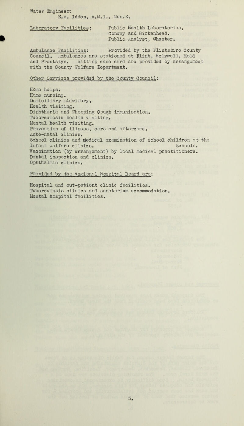 Water Engineer: E.a, Iddon, Mun.E. Laboratory Facilities: Public Health Laboratorios, Conway and Birkenhead. ^ Public Analyst, Ohester. Ambulance Facilities: Provided by the Flintshire County Council, ambulances are stationed at Flint, Holywell, Mold and Prestatyn. bitting case card are provided by arrangement with the County Welfare Department. Other ^aervicea provided by the County Council: Homo helps. Home nursing. Domiciliary midwifery. Health visiting. Diphtheria and 'jThooping Gough immunisation. Tuberculosis health visiting. Mental health visiting. Prevention off illness, care and aftercard, iinto-natal clinics. School clinics and medical examination of school children at the Infant walfaro clinics. Schools. Vaccination (by arrangement) by local medical practitioners. Dental inspection and clinics. Ophthalmic clinics. Provided by the Regional Hospital Board are: Hospital and out-patient clinic facilities. Tuberculosis clinics and sanatorium accommodation. Mental hospital facilities.