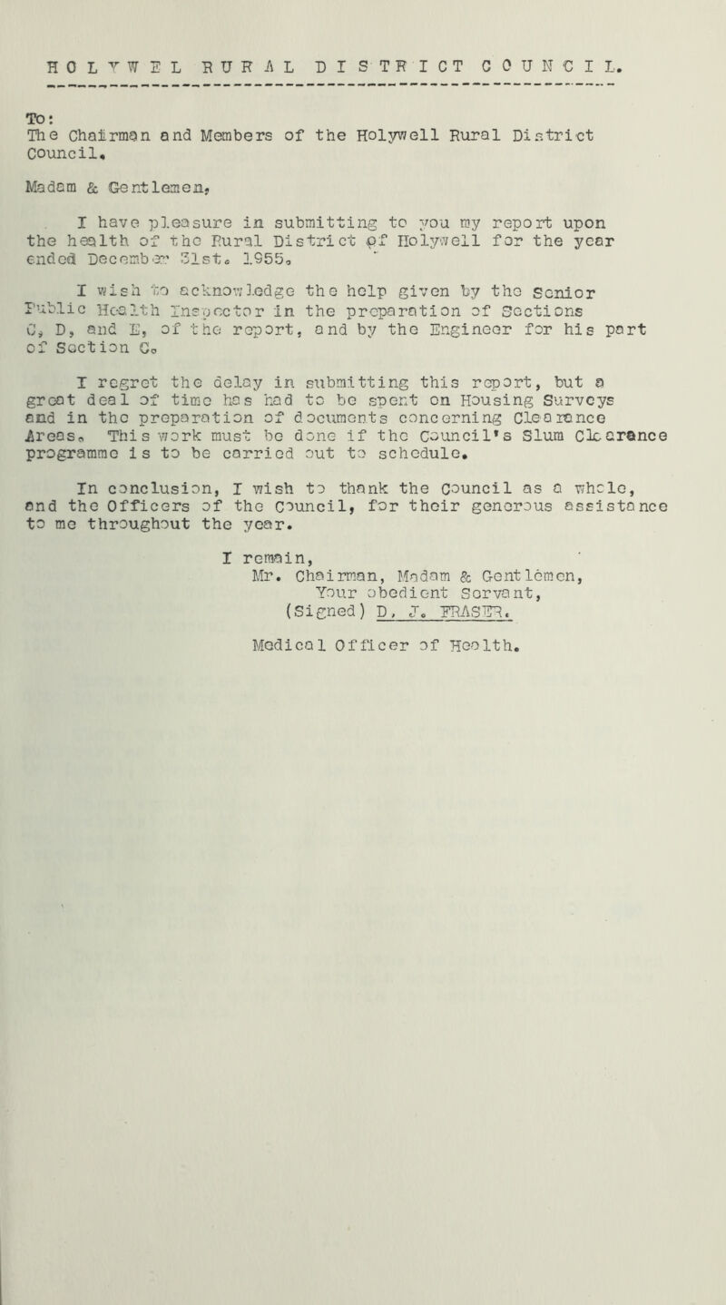 HOLTWEL EURi\L DISTRICT COUNCIL. TO: The Chairman and Members of the Hol3rv7ell Rural Distri'ct council. Madam & Gentlemenj I have pleasure in submitting to you my report upon the health of the Rural District pf nolyv^ell for the year ended December 31sto 1955, I wish 'no achnov;].Gdge the help given by the senior Public Health Inspector in the preparation of Sections C# D, and E, of the report, and by the Engineer for his part of Section Go I regret the delay in submitting this report, but a great deal of time has hod to be spent on Housing Surveys end in the preparation of documonts concerning Clearance iireaso This v7ork must bo done if the Council’s Slum Clearance programme is to be carried out to schedule. In conclusion, I wish to thank the council as a whole, and the Officers of the Council, for their generous assistance to me throughout the year. I remain, Mr. Chairman, Madam & Gentlemen, Your obedient Servant, (Signed) D, U. ERASER. Medical Officer of Health