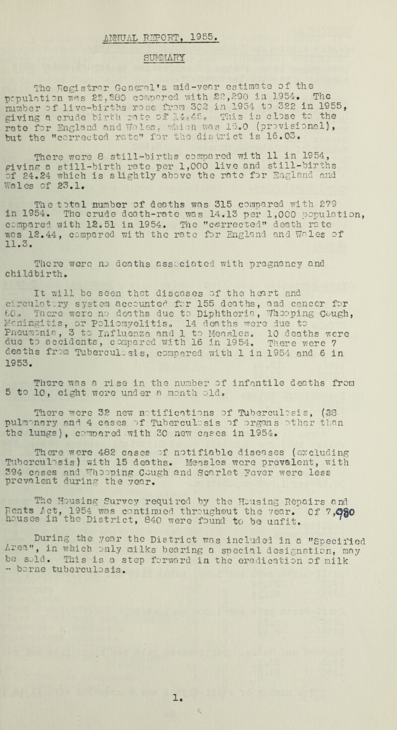 iiMJU/iL 1955 SUBE'.IAriY Tho ^eeistP'^r Gcnernl^s raid-yenr estiraate of the pcpuintion y:^.s 2S.2G0 'eon.parGcl ’.^ith 2?. ,200 in 1954. The nuHiber of live-births rose from 3C2 in 1954 to 522 in 1955, giving a crude birth rate of' ;l-4-45p This is close to the rote for England andlToles, v/hith \ic\s 15.0 (provisional), but the corrected rate for the district is 16.03. There were 8 still-births compared with 11 in 1954, giving a still-birth rate per 1,000 live and still-births of 24.24 which is slightly above the rate for England and Wales of 23.1. The total number of deaths was 315 compared with 279 in 1954. The crude death-rate was 14.13 per 1,000 population, compared with IS. 51 in 1954. The cfirrectGd»» death rate was 12.44, compared with the rate for England and W-'-les of 11.3. There were no deaths associated with pregnancy and childbirth. It will be seen that diseases of the heart and circulatory system accounted for 155 deaths, and cancer for 60., There were no deaths due tO' Diphtheria, Yhooping Cough, Meningitis, or Pollomyelitiso 14 deaths were due to Fneumonia, 3 to influenza and 1 to Measles. 10 deaths were due to accidents, compared with 16 in 1954, There were 7 deaths from Tuberculosis, corriuared with 1 in 1954 and 6 in 1953. There was a rise in the number of infantile deaths from 5 to 10, eight were under a month old. •There wore 32 new notifications of Tuberculosis, (23 pulmonary and 4 cases of Tuberculosis of organs other than the lungs), comuared with 30 new cases in 1954. There were 482 cases :f notifiable diseases (ercluding Tuberculosis) with 15 deaths. Measles wore prevalent, with 394 cases and ^Thooping Cough and Scarlet Mover were less prevalent during the vear. The Housing Survey required by the Housing Repairs and Pents /'pt, 1954 was continued throughout the vear. Of 7,<3So houses in the District, 840 were found to be unfit, ‘ During the year the District was included in a Specified Area, in which only milks bearing a special designation, may bo s^ld. This is a step forward in the eradication of milk - borne tuberculosis.