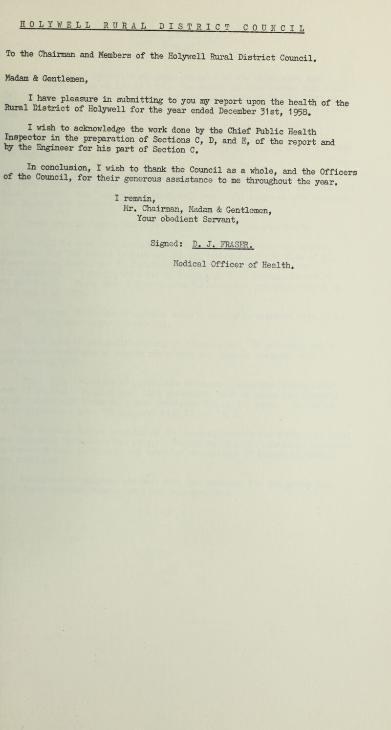 HOLYV/ELL RURAL DISTRICT COUNCIL To the Chairman and Members of the Holyvrell Rural District Council. Madam <9: Gentlemen, I have pleasure in submitting to you my report upon the health of the Rural District of Holywell for the year ended December 31st, 1958, I wish to acknowledge the work done by the Chief Public Health Inspector in the preparation of Sections C, D, and E, of the report and by the Engineer for his part of Section C, ^ '*^0 thank the Council as a whole, and the Officers of the Council, for their generous assistance to me throughout the year. I remain, Hr, Chairman, Madam & Gentlemen, Your obedient Servant, Signed: D, J. FRASER. Medical Officer of Health.