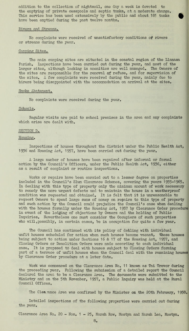 addition to the collection of nightsoil, one day a week is devoted to the emptying of private cesspools and septic tanks, at a moderate charge. This service h^s been used extensively by the public and about 181 tcinks have been emptied during the past twelve months. Rivers and Streams, No complaints were received of unsatisfactory conditions of rivers or streams during the year. Camping Sites, The main camping sites are situated in the coastal region of the Llanasa Parish, Inspections have been carried out during the year, and most of the larger sites, although lacking in amenities are well managed. The Owners of the sites are responsible for the removal of refuse, and for supervision of the sites, A few complaints were received during the year, mainly due to hirers being disappointed with the accommodation on arrival at the sites. Smoke Abatement. No complaints were received during the year. Schools. Regular visits are paid to school premises in the area and any complaints which arise are dealt with, SECTION D, Housing. Inspections of houses throughout the district imder the Public Health Act, 1936 and Housing Act, 1957, have been carried out during the year, A large number of houses have been repaired after informal or formal action by the Council's Officers, xuider the Public Health Act, 1936, either as a result of complaint or routine inspections, V/orks or repairs have been carried out to a lesser degree on properties included in the CoTUicil's Slum Cleamace Schemes, covering the years 1955-1965. In dealing with this type of property only the minimum amount of work necessary to remedy the more \irgent defects and to maintain the house in a weatherproof condition was requested and obtained. It is felt that it is unreasonable to request Owners to spend large sums of money on repairs to this type of property and such action by the Council could prejudice the Council's case when dealing with the houses formally under the Housing Act, 1957 by Clearance Order proced\ire in event of the lodging of objections by Ovjners and the holding of Public Inquiries, Nevertheless one must consider the Occupiers of such properties who will,possibly, in certain cases, be in occupation for quite a few year. The Council has continued with its policy of dealing with individ\ial \mfit houses scheduled for action when such houses become vacant, these houses being subject to action under Sections 16 & 17 of the Housing Act, 1957, and Closing Orders or Demolition Orders were made according to each individual case. It is proposed tb deal with houses subject to Closing Orders forming part of a terrace of unfit houses when the Council deal with the ramaining houses by Clearance Order procedure at a later date. Work was commenced on the Clearance Area No, 11 known as Tai Trevor during the proceeding year. Following the submission of a detailed report the Council declared the area to be a Clearance /ixea. The documents were submitted to the Ministry and on the 5th November, 1957, a Public Inquiry was held at the Rural Council Offices, The Clearance Area was confirmed by the Minister on the 20th February, 1958, Detailed inspections of the following properties were carried out dtiring the year. Clearance Area No, 20 - Nos, 1 - 25, Marsh Row, Mostyn and Marsh Lea, Mostyn,