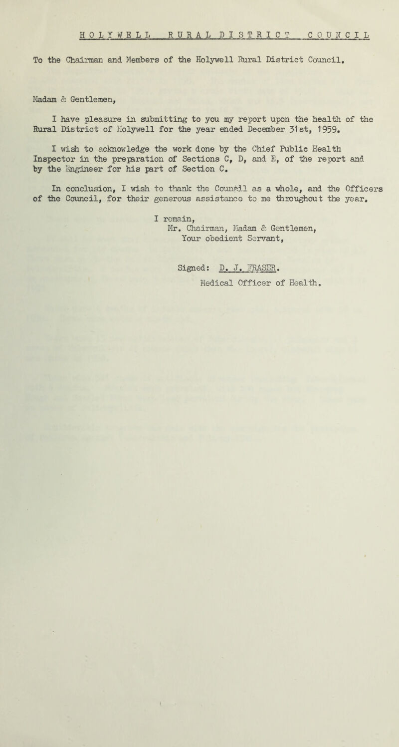 To the Chairman and Members of the Holsrwell Rural District Council, JIadam & Gentlemen, I have pleasure in submitting to you my report upon the health of the Rural District of Eoljrwell for the year ended December 31st, 1959. I x^idi to aciaiowledge the work done by the Chief Public Health Inspector in the preparation of Sections C, D, and E, of the report and by the liigineer for his part of Section C. In conclusion, I wish to thank the Council as a whole, and 1iie Officers of the Covincil, for their generous assistance to me throughout the year, I remain, Mr. Chairman, Madam c: Gentlemen, Your obedient Servant, Signed; D. J, FRASER. Medical Officer of Health.