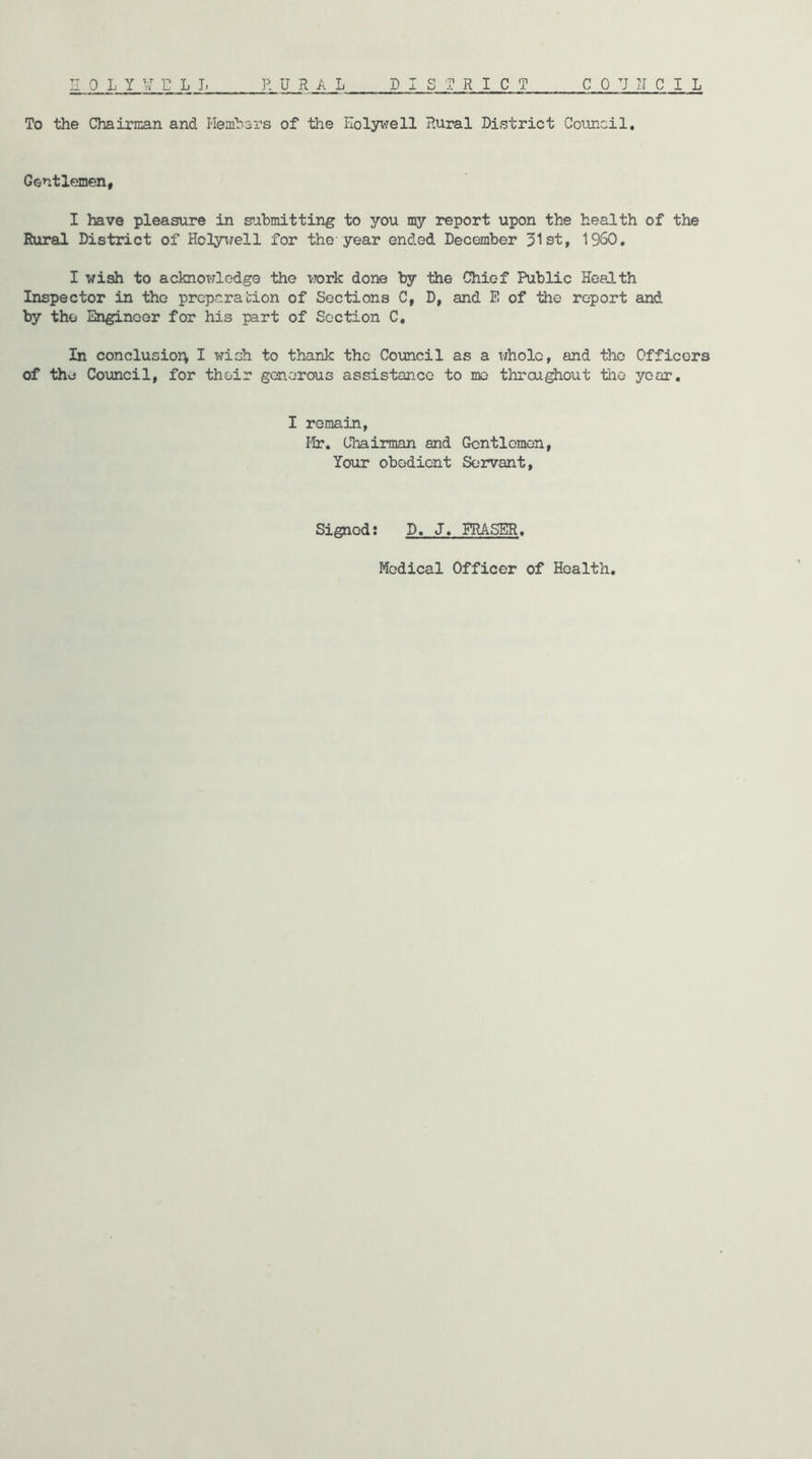 To the Chairman and Hembars of the Holywell Rural District Council, Gentlemen, I have pleasure in s’Jibmitting to you my report upon the health of the Rural District of Ho3y^7ell for the-year ended December 31st, 1950, I wi^ to acknowledge the work done by the Chief Public Health Inspector in the preparation of Sections C, D, and E of the report and by the Engineer for his part of Section C, In conclusioi^ I wish to thank the Council as a whole, and the Officers of the Council, for their gcsnorous assistance to mo throughout the year, I remain. Hr, Chairman and Gentlemen, Your obedient Servant, Signed; D, J, ERASER,