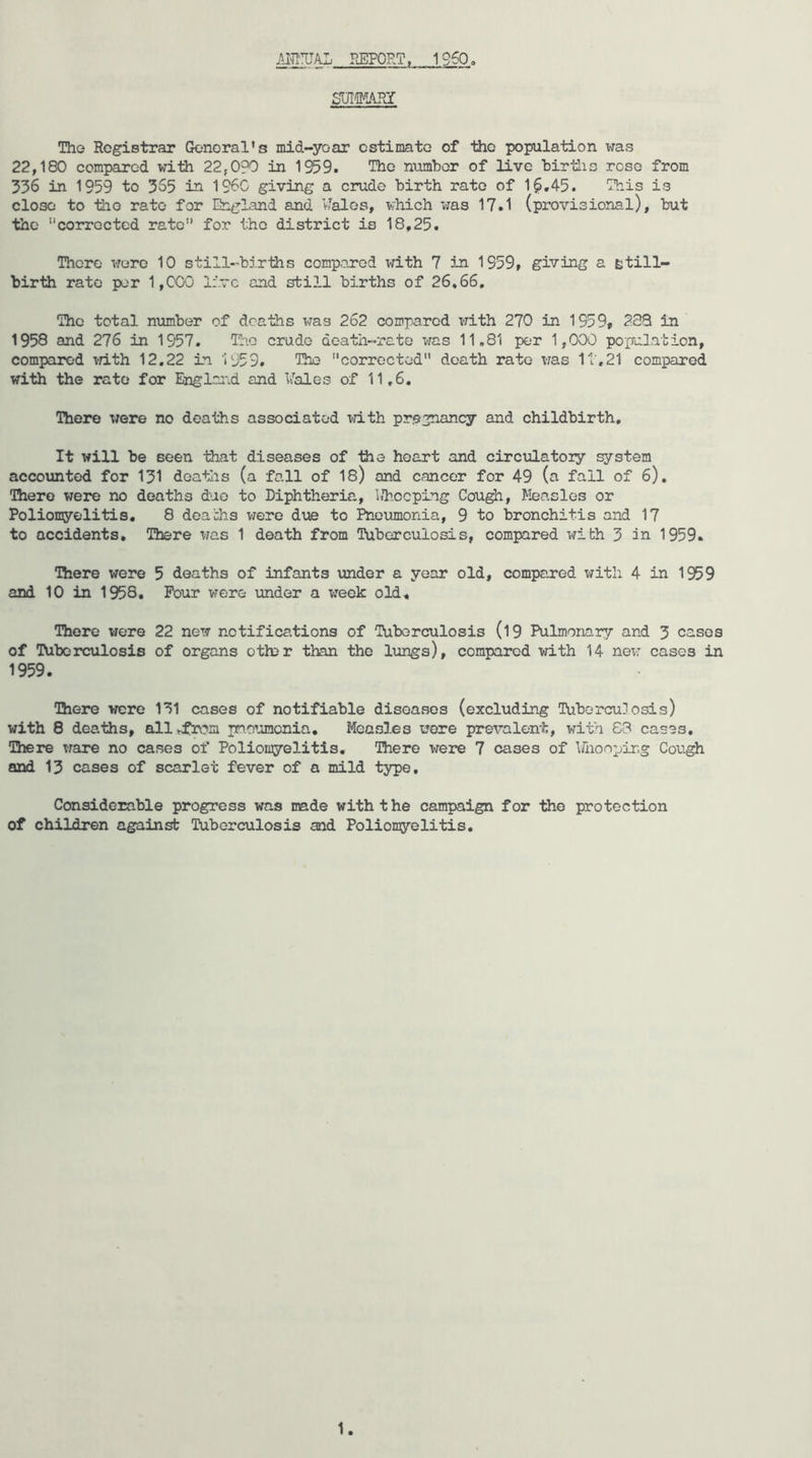 m:UAL REPORT. 1960. SUIMARY The Registrar General’s mid-year estimate of the population was 22,180 compared with 22,0?0 in 1959. The numhor of live hirtlis rose from 536 in 1959 to 365 in I960 giving a crude birth rate of 16,45. This is close to the rate for England and vTalos, which v;as 17.1 (provisional), but the '‘'corrected rate” for the district is 18,25. There wore 10 still-births compared with 7 in 1959, giving a still- birth rate per 1,000 live and still births of 26,66, The total number of deaths was 262 compared with 270 in 1959, 2S3 in 1958 and 276 in 1957. Iho crude death-rate was 11,81 per 1,000 population, compared vath 12,22 in '1959. The corrected death rate was It,21 compared with the rate for Englai\d and Vales of 11,6, There were no deaths associated lath pregnancy and childbirth. It will be seen that diseases of the heart and circulatoiy system accounted for 131 deatlis (a fall of 18) and cancer for 49 (a fall of 6). There were no deaths duo to Diphtheria, bhoeping Cough, Measles or Poliomyelitis, 8 deachs v/ero due to Pneumonia, 9 to bronchitis and 17 to accidents. There was 1 death from Tuberculosis, compared with 3 in 1959. There were 5 deaths of infants under a year old, compared with 4 in 1959 and 10 in 1958, Pour vrere under a week old. There viere 22 new notifications of Tuberculosis (l9 Pulmonary and 3 cases of Tuberculosis of organs oth>r than the lungs), compared with 14 nex: cases in 1959, There were 131 cases of notifiable disoawsos (excluding Tuborcujosis) with 8 deaths, allvdfn^n pneumonia. Measles wore prevalent, with 63 cases. There ware no cases of Poliomyelitis, There were 7 cases of Ifnoo^jing Cough and 13 cases of scarlet fever of a mild type. Considerable progress was made with the campaign for the protection of children against Tuberculosis and Poliomyelitis,