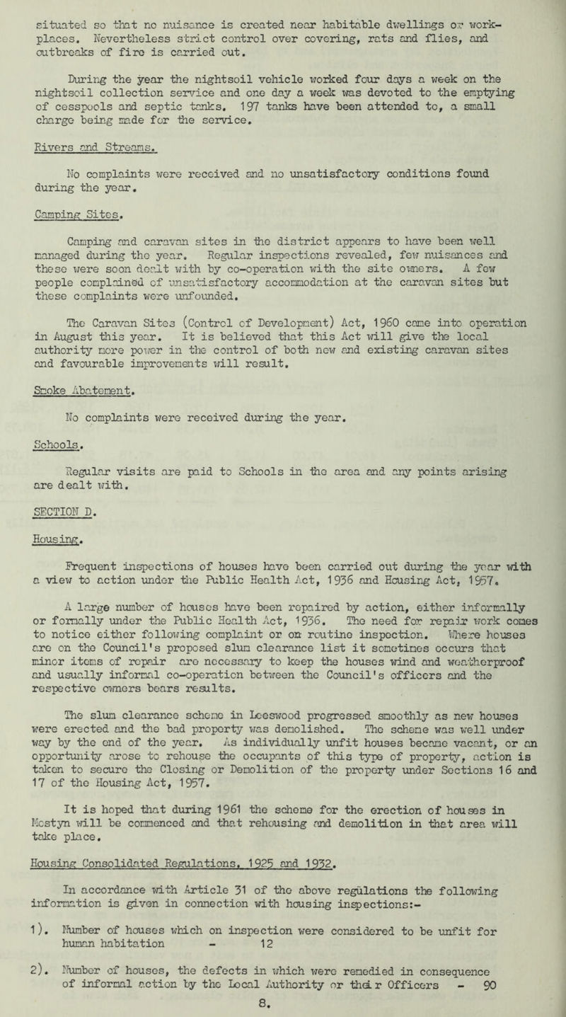 situated so that no nuisance is created near habitable dwellings or xTOrk- places. Nevertheless strict control over covering, rats and flies, and outbreaks of fire is carried out. During the year the night soil vehicle worked four days a week on the nightscil collection service and one day a week x«as devoted to the emptying of cesspools and septic tanks. 197 tanks have been attended to, a small charge being made for tiie service. Rivers and Streams. No complaints v;ere received and no unsatisfactory conditions found during the year. Camping Sites. Camping and caravan sites in ihe district appears to have been Tjell managed during the year. Regular inspections revealed, fexf nuisances and these xrere soon dealt with by co-operation with the site ox-ners. A few people complained of unsatisfactory accommodation at the caravan sites but these complaints were -unfounded. The Caravan Sites (Control of Development) Act, I960 came into operation in August this year. It is believed that this Act xfill give the local authority more pox/er in the control of both now and existing caravan sites and favourable improvements will result. Smoke A batenent. No complaints were received dxxring the year. Schools. Regular visits are paid to Schools in -the area and any points arising are dealt x;ith. SECTION D. Housing. Frequent inspections of hoxxses have been carried out during the year with a viex; to action -under tlie Public Health Act, 1936 and Housing Act, 1937. A large nxxmber of houses have been repaired by action, either informally or fomally xmdor the Public Health Act, 1936. The need for repaDj? xrork comes to notice either folloxjing complaint or on routine inspection, bliere ho-usos are on the Coxmcil's proposed slxim clearance list it sometimes occxirs that minor items of repair are nocessaiy to keep the houses wind and wea-'cherproof and usually informal co-operation be-b(reen the Council's officers and the respective oxmers bears results. The slxim clearance scheme in Lceswood progressed smoothlj’’ as new houses were erected and the bad property vias demolished. The scheme was well xxnder way by the end of the year. As individually unfit houses became vacant, or an oppor-tunity arose to rehouse -the occupants of this type of property, action is taken to secure the Closing or Demolition of the property imder Sections 16 and 17 of the Housing Act, 1957, It is hoped that dxiring 1961 the scheme for the erection of houses in Mestyn xidll be commenced and that rehousing and demolition in that area will take place. Housing Consolidated Regulations. 1925 and 1932. In accordance with Article 31 of the above regulations the following information is given in connection xd.th housing inspections:- 1) . fkimber of houses which on inspection were considered to be -unfit for hxinan habitation - 12 2) . Humber of houses, the defects in x;hich were remedied in consequence of informal action by the Local Authority or thd.r Officers - 90