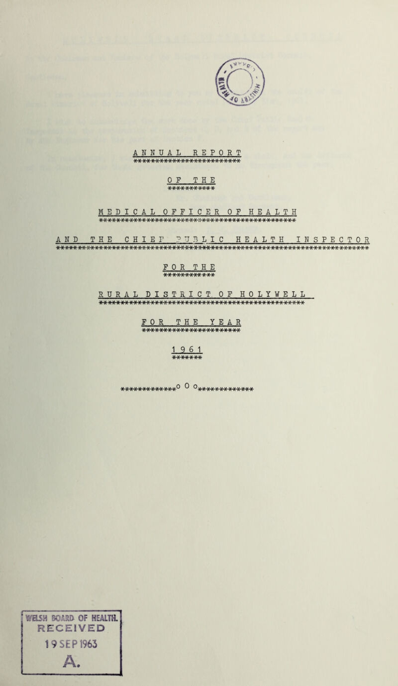 ANNUAL REPORT \s \j \/ \/ v \/ v 1/ v v v v v v/ v v v u a/ \/ \y v v \a v 7T/V A A A A A A A A A /\ A A A A A AAA A A A A A OF THE ■V v .v ,v y. yyv \/ v/ \/ V\ A A A AAA A A A A MEDICAL OFFICER OF HEALTH AND THE CHI E I1 ? UBLI C HE ALTH INSPECTOR FOR THE RURAL DIST RICT, OF HOLY WELL FOR THE YEAR a a A aaa A A AA A A A A A A A AAA A A 19 6 1 \t \/ \£ \J \I \J \J A A A A a A A to 0 o. Y/HSH 50A?vD OF HEALTH. RECEIVED 19 SEP 1963 A.