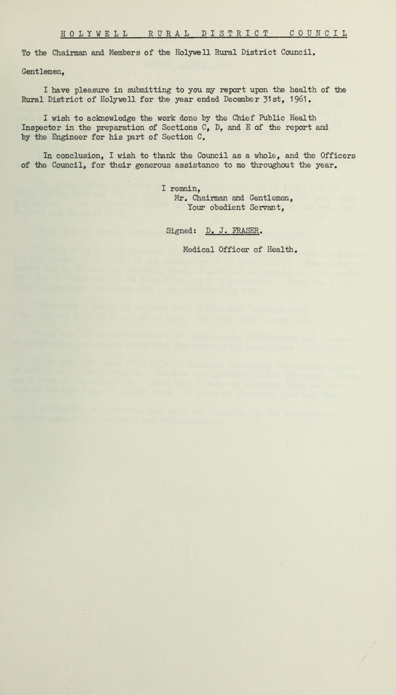 HOLYWELL RURAL DISTRICT COUNCI L To the Chairman and Members of the Holywell Rural District Council. Gentlemen, I have pleasure in submitting to you my report upon the health of the Rural District of Holywell for the year ended December 31st, 1961. I wish to acknowledge the work done by the Chief Public Health Inspector in the preparation of Sections C, D, and E of the report and by the Engineer for his part of Section C. In conclusion, I wish to thank the Council as a whole, and the Officers of the Council, for their generous assistance to me throughout the year. I remain, Mr. Chairman and Gentlemen, Your obedient Servant, Signed: D, J. FRASER. Medical Officer of Health.