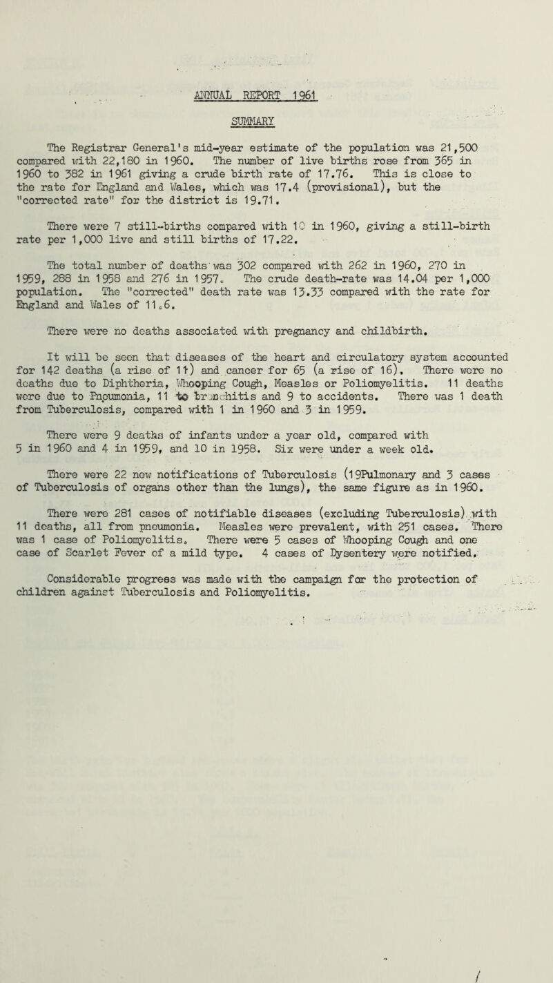 JfflMJAL REPORT 1961 SUMARY The Registrar General's mid-year estimate of the population was 21,500 compared with 22,180 in I960. The number of live births rose from 365 in I960 to 382 in 1961 giving a crude birth rate of 17.76. Thi3 is close to the rate for England and Wales, which was 17.4 (provisional), but the corrected rate for the district is 19.71. There were 7 still-births compared with 10 in I960, giving a still-birth rate per 1,000 live and still births of 17.22. The total number of deaths was 302 compared with 262 in I960, 270 in 1959, 288 in 1958 and 276 in 1957* The crude death-rate was 14.04 per 1,000 population. The corrected death rate was 13.33 compared with the rate for England and Wales of 11*6. There were no deaths associated with pregnancy and childbirth. It will be seen that diseases of the heart and circulatory system accounted for 142 deaths (a rise of It) and cancer for 65 (a rise of 16). There were no deaths due to Diphtheria, Whooping Cough, Measles or Poliomyelitis. 11 deaths were due to Pneumonia, 11 to bronchitis and 9 to accidents. There was 1 death from Tuberculosis, compared with 1 in 1 960 and 3 in 1959. r* •* <‘ ... There were 9 deaths of infants under a year old, compared with 5 in I960 and 4 in 1959, and 10 in 1958. Six were under a week old. There were 22 now notifications of Tuberculosis (l 9Pulmonaiy and 3 cases of Tuberculosis of organs other than the lungs), the same figure as in I960. There were 281 cases of notifiable diseases (excluding Tuberculosis) with 11 deaths, all from pneumonia. Measles were prevalent, with 251 cases. There was 1 case of Poliomyelitis. There were 5 cases of Mooping Cough and one case of Scarlet Fever of a mild type. 4 cases of Dysentery were notified. Considerable progress was made with the campaign for the protection of children against Tuberculosis and Poliomyelitis. /