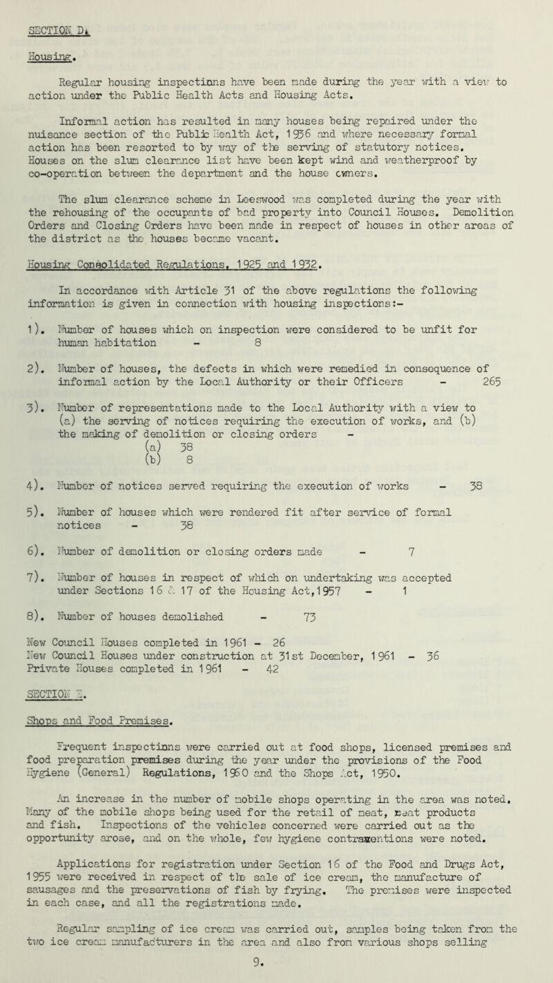 Housing, Regular housing inspections have been made during the year with a view to action under the Public Health Acts and Housing Acts. Informal action has resulted in many houses being repaired under the nuisance section of the Public Health Act, 1956 and where necessary formal action has been resorted to by way of the serving of statutory notices. Houses on the slum clearance list have been kept wind and weatherproof by co-operation between the department and the house owners. The slum clearance scheme in Leeswood was completed during the year with the rehousing of the occupants of bad property into Council Houses. Demolition Orders and Closing Orders have been made in respect of houses in other areas of the district as the houses became vacant. Housing Consolidated Regulations. 1925 and 1952. In accordance with Article 31 of the above regulations the following information is given in connection with housing inspections 1) . Humber of houses which on inspection were considered to be unfit for human habitation - 8 2) . Humber of houses, the defects in which were remedied in consequence of informal action by the Loca.1 Authority or their Officers - 265 3) . Humber of representations made to the Local Authority with a view to (a) the serving of notices requiring the execution of works, and (b) the making of demolition or closing orders (a) 38 (h) 8 4) . Humber of notices served requiring the execution of works - 38 5) . Number of houses which were rendered fit after service of formal notices - 38 6) . Humber of demolition or closing orders made - 7 7) . Humber of houses in respect of which on undertaking was accepted under Sections 16 A 17 of the Housing Act,1957 - 1 8) . Number of houses demolished - 73 New Council Houses completed in 1961 - 26 Hew Council Houses under construction at 31st December, 1961 - 36 Private Houses completed in 1 961 - 42 SECTION: Shops and Food Premises. Frequent inspections were carried out at food shops, licensed premises and food preparation premises during the year under the provisions of the Food Hygiene (General) Regulations, I960 and the Shops Act, 1950. An increase in the number of mobile shops operating in the area was noted, Many of the mobile shops being used for the retail of meat, neat products and fish. Inspections of the vehicles concerned were carried out as the opportunity arose, and on the whole, few hygiene contraventions were noted. Applications for registration under Section 16 of the Food and Drugs Act, 1955 were received in respect of tin sale of ice cream, the manufacture of sausages and the preservations of fish by frying. The premises were inspected in each case, and all the registrations made. Regular sampling of ice cream was carried out, samples being taken from the two ice cream manufacturers in the area and also from various shops selling