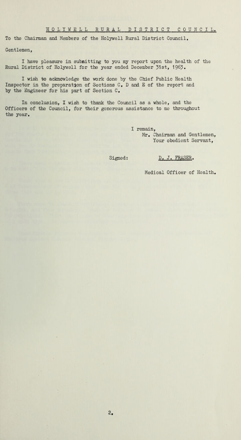 HOLYWELL RURAL DISTRICT COUNCIL To the Chairman and Members of the Holywell Rural District Council, Gentlemen, I have pleasure in submitting to you my report upon the health of the Rural District of Holywell for the year ended December 31st, 1963. I wish to acknowledge the work done by the Chief Public Health Inspector in the preparation of Sections C, D and E of the report and by the Engineer for his part of Section C, In conclusion, I wish to thank the Council as a whole, and the Officers of the Council, for their generous assistance to me throughout the year. I remain, Mr. Chairman and Gentlemen, Your obedient Servant, Signed; D, J. FRASER. Medical Officer of Health.