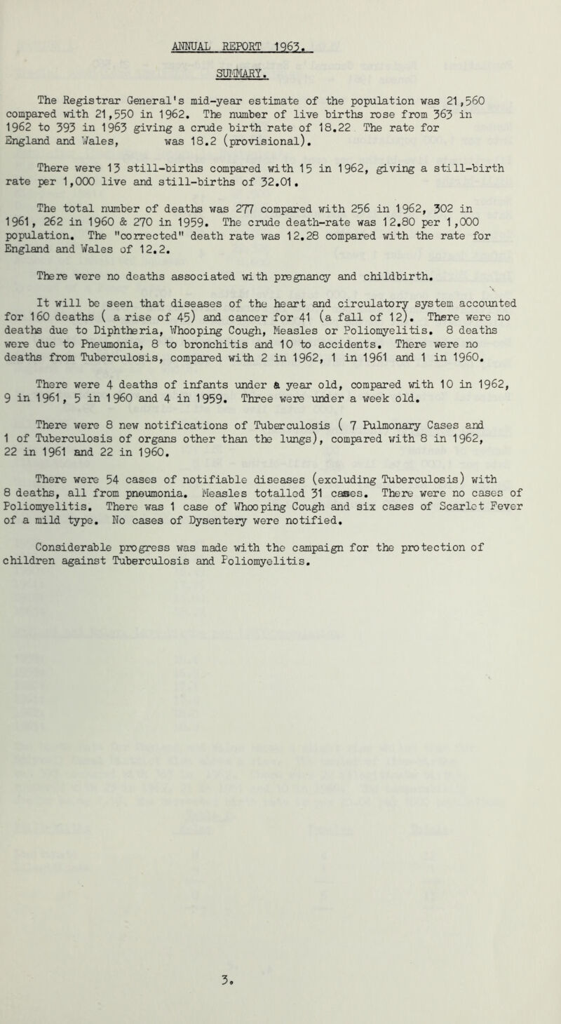 ANMJAL REPORT 1Q63. SUIWJIY. The Registrar General's mid-year estimate of the population was 21,560 compared with 21,550 in 1962. The number of live births rose from 363 in 1962 to 393 in 1963 giving a crude birth rate of 18,22 The rate for England and Wales, was 18.2 (provisional). There were 13 still-births compared with 15 in 1962, giving a still-birth rate per 1,000 live and still-births of 32.01, The total number of deaths was 277 compared with 256 in 1962, 302 in 1961, 262 in I960 & 270 in 1959. The crude death-rate was 12,80 per 1,000 population. The corrected death rate was 12,28 compared with the rate for England and Wales of 12.2, There were no deaths associated ^'dth pregnancy and childbirth. It will be seen that diseases of the heart and circulatory system accounted for 160 deaths ( a rise of 45) and cancer for 41 (a fall of 12), There were no deaths due to Diphtheria, Whooping Cough, Measles or Poliomyelitis, 8 deaths were due to Pneumonia, 8 to bronchitis and 10 to accidents. There were no deaths from Tuberculosis, compared with 2 in 1962, 1 in 1961 and 1 in I960, There were 4 deaths of infants under & year old, compared with 10 in 1962, 9 in 1961 , 5 in I960 and 4 in 1959. Three were binder a week old. There were 8 new notifications of Tuberculosis ( 7 Pulmonary Cases and 1 of Tuberculosis of organs other than the lungs), compared vfith 8 in 1962, 22 in 1961 and 22 in I960, There were 54 cases of notifiable diseases (excluding Tuberculosis) with 8 deaths, all from pneumonia. Measles totalled 31 cases. There were no cases of Poliomyelitis, There was 1 case of V/hooping Cough and six cases of Scarlet Fever of a mild type. No cases of Dysentery were notified. Considerable progress was made with the campaign for the protection of children against Tuberculosis and Poliomyelitis,