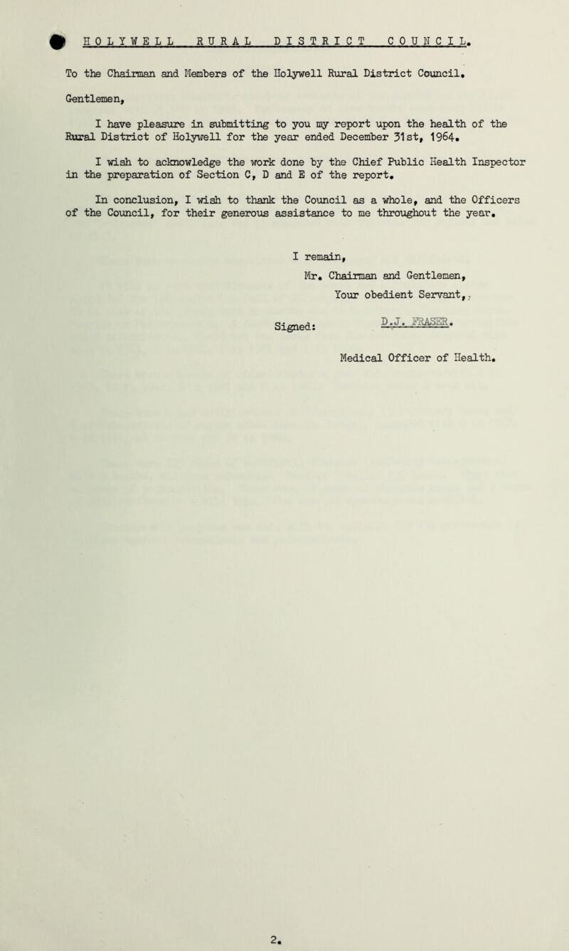# HOLYWELL RURAL DISTRICT COUNCIL To the Chairman and Members of the Ilolyvell Rural District Council, Gentlemen, I have pleasure in submitting to you my report upon the health of the Rural District of Holywell for the year ended December 31st, 1964, I wish to acknowledge the work done by the Chief Public Health Inspector in the preparation of Section C, D and E of the report. In conclusion, I wish to thank the Council as a whole, and the Officers of the Council, for their generous assistance to me throughout the year. I remain, Mr, Chairman and Gentlemen, Your obedient Servant,- Signed: D.J, MUSSR, Medical Officer of Health,