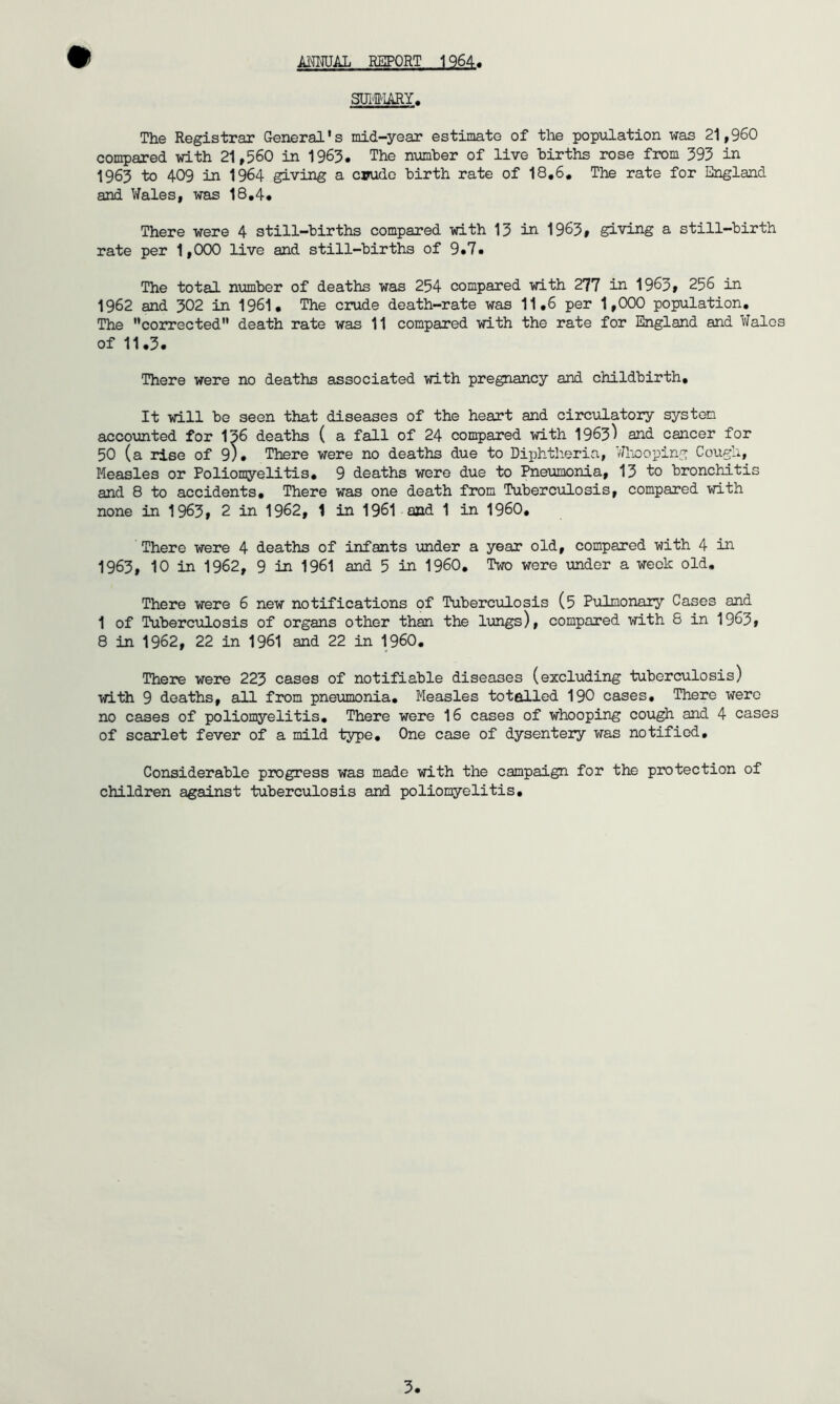 Ml^AL REPORT 1964 SlTitlARY, The Registrar General’s mid-year estimate of the popiilation was 21,960 compared with 21,560 in 1963, The number of live births rose from 395 in 1963 to 409 in 1964 giving a cinido birth rate of 18,6, The rate for England and Wales, was 18,4* There were 4 still-births compared with 13 in 1963# giving a still-birth rate per 1,000 live and still-births of 9«7« The total number of deaths was 254 compared with 277 in 1963» 256 in 1962 and 302 in 1961, The crude death-rate was 11,6 per 1,000 population. The ’’corrected” death rate was 11 compared with the rate for England and Wales of 11.3. There were no deaths associated with pregnancy and childbirth. It will be seen that diseases of the heart and circulatory system accounted for 136 deaths ( a fall of 24 compared with 1963^ and cancer for 50 (a rise of 9). There were no deaths due to Diphtheria, Wlnoping Cough, Measles or Polionyelitis, 9 deaths were due to Pneumonia, 13 to bronchitis and 8 to accidents. There was one death from Tuberculosis, compared with none in 1963» 2 in 1962, 1 in 1961 and 1 in I960, There were 4 deaths of infants under a year old, compared with 4 in 1963, 10 in 1962, 9 in 1961 and 5 in I960, Two were under a week old. There were 6 new notifications of Tuberculosis (5 Pulmonary Cases and 1 of Tuberculosis of organs other than the lungs), compared with 6 in 1963f 8 in 1962, 22 in 1961 and 22 in I960, There were 223 cases of notifiable diseases (excluding tuberculosis) with 9 deaths, all from pne\imonia. Measles totalled 190 cases. There were no cases of poliomyelitis. There were 16 cases of whooping cough and 4 cases of scarlet fever of a mild type. One case of dysentery was notified. Considerable progress was made with the campaign for the protection of children against tuberculosis and poliomyelitis.