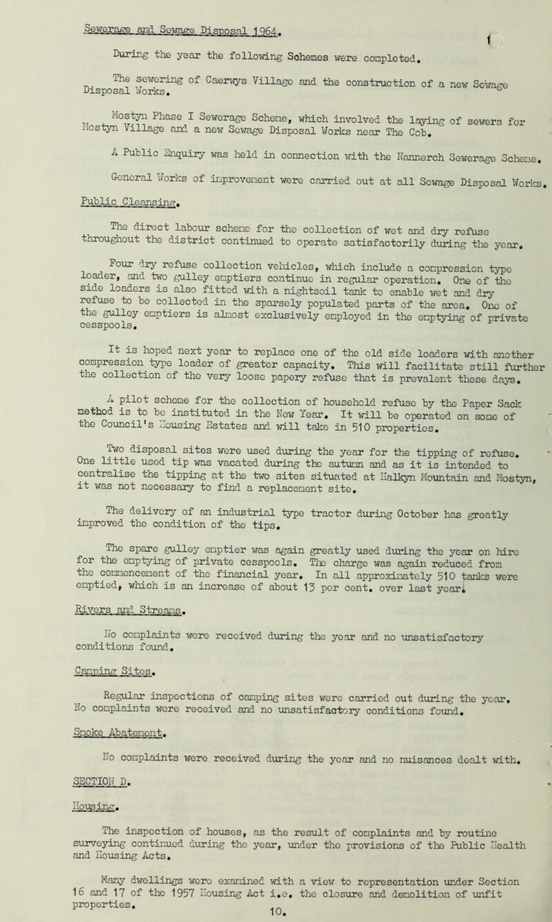 t .Sewerage and Sewage Disnosal 1Q64. Durir-g the year the following Sohemes were completed. The sewering of Caerwys Village and the construction of a new Sc'wage Disposal Works, ^ TT a, ^ Sewcragc Scheme, which involved the laying of sewers for iiostyn Village and a new Sewage Disposal Works near The Cob, A Public Enquiry was held in connection with the Dannerch Sewerage Scliene, General Works of improvement were carried out at all Sewage Disposal Works, Public Cleansing. The direct labour scheme for the collection of wet and dry refuse throughout the district continued to operate satisfactorily during the year. Pour dry refuse collection vehicles, which include a compression type loader, and two gulley emptiers continue in regular operation. One of the side loaders is also fitted with a nightsoil tank to enable wet and dry refuse to be collected in the sparsely populated parts of the area. One of he gulley emptiers is almost exclusively employed in the emptying of private cesspools. It is hoped next year to replace one of the old side loaders with another compression type loader of greater capacity. This will facilitate still further the collection of the very loose papery refuse that is prevalent these days, A pilot scheme for the collection of household refuse by the Paper Sack method is to be instituted in the Now Year, It will be operated on some of the Council's Housing Estates and will take in 510 properties, ^0 disposal sites wore used during the year for the tipping of refuse. One little used tip was vacated during the autumn and as it is intended to centralise the oipping at the two sites situated at Ilalkyn Mountain and Most3ni, it was not necessary to find a replacement site. The delivery of an industrial type tractor during October has greatly improved the condition of the tips. The spare gulley emptier was again greatly used during the year on hire for the emptying of private cesspools, Tlie charge was again reduced from the commencement of the financial year. In all approximately 510 tanks were emptied, which is an increase of about 13 per cent, over last yeari Rivers and Streanc^. No complaints wore received during the year and no unsatisfactory conditions found. Canning Sites. \ Regular inspections of camping sites were carried out during the year. No complaints wore received and no unsatisfactory conditions found. Smoke Abatement. No complaints were received during the year and no nuisances dealt with, SECTION D. Housing. The inspection of houses, as the result of complaints and by routine surveying continued during the year, under the provisions of the Public Health and Housing Acts, Many dwellings were examined with a view to representation under Section 16 and 17 of tlie 1957 Housing Act i,e, the closure and demolition of unfit properties.