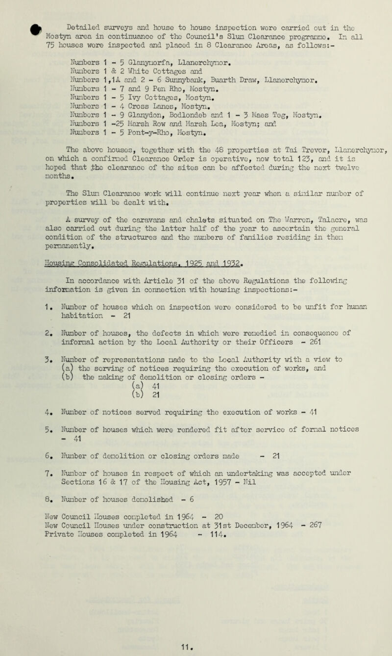 Detailed surveys and house to house inspection wore carried out in the Mostyn area in continuance of the Council's Slun Clearance progracno. In all 75 houses were inspected and placed in 8 Clearance /iroas, as follows:- Nunbers Nuubers Nimbcrs ITunbors Nunbers IJunbers Kunbors Nunbers Nunbers 1-5 Glonynorfa, Llanorchynor, 1 & 2 White Cottages and 1,1 A and 2-6 Sunnybank, Bimrth Draw, Llanorchynor, 1 - 7 and 9 Pen Rho, Mostyn. 1-5 Ivy Cottages, Mostsai, 1-4 Cross Lanes, Mostyn. 1 - 9 Glanydon, Bodlondeb and 1 - 5 Maes Teg, Mostyn, 1 -25 Marsh Row and Marsh Lea, Mostyn; and 1-5 Pont-y-Rho, Mostyn. The above houses, together with the 48 properties at Tai Trevor, Llanorchynor, on which a confimed Clearance Order is operative, now total 125, and it is hoped that the clearance of the sites can be affected during the next ti-felve nonths• The Slim Clearance work will continue next year when a sinilar nunbor of properties will be dealt with, A siorvey of the caravans and chalets situated on The Warren, Talacre, was also carried out during the latter lialf of the year to ascertain the general condition of the structures and the nunbers of fanilies residing in then permanently. Housing Consolidated Regulations, 1925 and 1952. In accordance with Article 51 of the above Regulations the following information is given in connection with housing inspections;- 1, Number of houses which on inspection were considered to be unfit for human liabitation - 21 2, Nunbor of houses, the defects in which were remedied in consequence of infonnal action by the Local Authority or their Officers - 261 5, Number of representations made to the Local Authority with a view to (a) the serving of notices requiring the execution of works, and (b) the making of demolition or closing orders - (a) 41 (b) 21 4, Number of notices served requiring the execution of works - 41 5, Number of houses which were rendered fit after service of formal notices - 41 6, Number of demolition or closing orders made - 21 7, Number of houses in respect of which on undertaking was accepted •under Sections 16 & 17 of the Housing Act, 1957 - Nil 8, Number of houses demolished - 6 New Comcil Ibuses completed in 1964 - 20 New Co'uncil Houses under cons'truction at 51st December, 1964 - 267 Private Houses completed in 1964 -- 114.