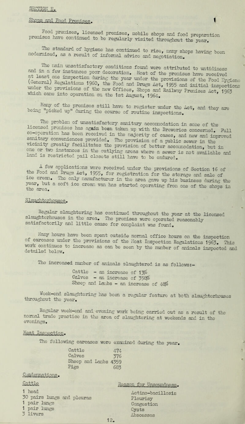 SSCTIOi: E. Sliojis and Food PreniaeR. \ Food premises, licensed premises, mobile shops and food preparation premises have continued to be regularly visited throughout the year, ^ The standard of hygiene lias continued to rise, many shops having been mociomised, as a result of informal advico and negotiation. nnri unsatisfactory conditions found were attributed to untidiness ^ a few instances poor decoration. Most of the promises hiive received at least one inspection during the year under the provisions of the Food Hygieno 15®°’ ^ss Act, 1955 and initial inspoctiona under the provisions of the new Offices, Shops and Railway Premises Act,^1963 which cane into operation on the 1st August, I964. . of the premises still have to register under tho Act, and they ai?e being pickea up during the course of routine inspections, iho problem of unsatisfactory sanitary accommodation in some of the icensed promises has again been taken up with the Breweries concerned. Full co-opcration has been received in the majority of cases, and new and improved smiit^ conveniences provided. The provision of a public sewer in the vicinity greatly facilitates the provision of better accomodation, but in one or t\-ro inst^ces in the outlying areas where a sewer is not available and lane is restricted pail closets still have to be endured, 4-1. •n''^ applications wore received mider the provisions of Section 16 of the Food and Drugs Act, 1955, for registration for the storage and sale of ice cream. The only manufacturer in tho area gave up his business during the year, but a soft ice cream van has started operating from one of the shops in the area, ^ Slaufrhtorhouses . Regular slaughtering has continued throughout the year at the licensed slaughterhouses in the area. The promises were operated reasonably satisfactorily and little cause for complaint was found. Many hours have been spent outside normal office hours on tho inspection of carcases under the provisions of the Heat Inspection Regulations 1963. Tliis work continues to increase as can be seen by the number of animals inspected and detailed below. Tho increased number of animals slaughtered is as follows Cattle - an increase of 13^ Calves - an increase of 3565^ Sheep and La::ibs - an increase of 48^ V/eek-end slaughtering has been a regular feature at both slaughtorlTOuses throughout tho year. Regular week-end and evening work being carried out as a result of tho normal trade practice in the area of slaughtering at weekends and in the evenings. Meat Inspection. The following carcases wore examined d^iring the year. Cattle 474 Calves 376 Sheep and Lambs 4359 Figs *683 Condemnations. Cattle 1 head 30 pairs lungs and pleuras 1 pair lungs 1 pair 1-ungs 3 livers Reason for Unsoundness. Actino-bacillosis Pleurisy Congestion Cysts Abscesses
