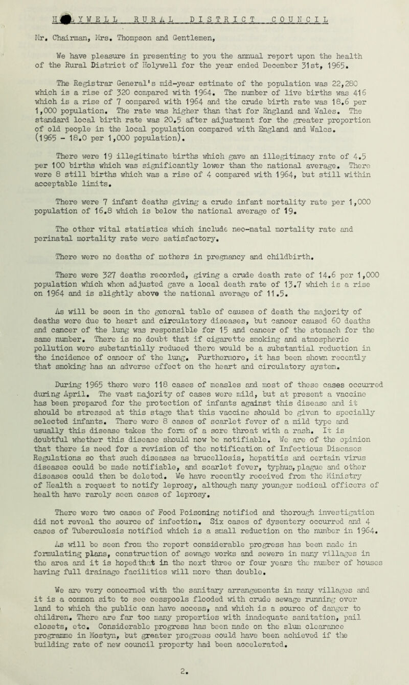 Y¥ELL RURAL DISTRICT COUNCIL Hr, Chairman, l-Irs, Thompson and Gentlemen, ¥e have pleasiore in presenting to you the annual report upon the health of the Rural District of Iloljr^rell for the year ended December 31st, 1965* The Registrar General's mid-year estimate of the population xras 22,280 which is a rise of 320 compared with 1964. The nxmiber of live births was 416 which is a rise of 7 compared with 1964 and the crude birth rate was 18,6 per 1,000 population. The rate was higher than that for England and Wales. The standard local birth rate was 20,5 after adjustment for the greater proportion of old people in the local population compared i^rith England and Wales, (1965 - 18.0 per 1,000 population). There were 19 illegitimate births which gave an illegitimacy rate of 4.5 per 100 births which was significantly lower than the national average. There were 8 still births which was a rise of 4 compared with 1964, but still within acceptable limits. There were 7 infant deaths giving a crude infant mortality rate per 1,000 population of 16,8 which is below the national average of 19* The other vital statistics which include neo-natal mortality rate and perinatal mortality rate were satisfactory. There were no deaths of mothers in pregnancy and childbirth. There were 327 deaths recorded, giving a crude death rate of 14.6 per 1,000 population wMch when adjusted gave a local death rate of 13.7 which is a rise on 1964 and is slightly above the national average of 11,5. As will be seen in the general table of causes of death the majority of deaths were due to heart and circulatory diseases, but cancer caused 60 deaths and cancer of the lung was responsible for 15 and cancer of the stomach for the same nmber. There is no doubt that if cigarette smoking and atmospheric pollution were substantially reduced there would be a substantial reduction in the incidence of cancer of the lung. Furthermore, it has been shown recently that smoking has an adverse effect on the heart and circulatory system. During 1965 there were 118 cases of measles and most of these cases occurred dining April, The vast majority of cases were mild, but at present a vaccine has been prepared for the protection of infants against this disease and it should be stressed at this stage that this vaccine should bo given to specially selected infants. There were 8 cases of scarlet fever of a mild type and usually this disease takes the form of a sore throat with a rash. It is doubtful whether this disease should now be notifiable. We are of the opinion that there is need for a revision of the notification of Infectious Diseases Regulations so that such diseases as brucellosis, hepatitis and certain virus diseases could be made notifiable, and scarlet fever, typhus, plague and other diseases could then be deleted. We have recently received from the Ministry of Health a request to notify leprosy, although many younger medical officers of health have rarely seen cases of leprosy. There were tvro cases of Food Poisoning notified and thorough investigation did not reveal the source of infection. Six cases of dysentery occurred and 4 cases of Tuberculosis notified which is a small reduction on the number in 1964. As will be seen from the report considerable progress has been made in formulating plans, construction of sewage works and sewers in many villages in the area and it is hoped that in the next thi’ee or four years the number of houses having full drainage facilities >7ill more than double. We are very concerned with the sanitary arrangements in many villages and it is a common site to see cesspools flooded with crude sewage running over land to which the public can have access, and which is a source of danger to children. There are far too many properties with inadequate sanitation, pail closets, etc. Considerable progress has been made on the slum clearance programme in Mostyn, but greater progress could liave been achieved if the bixilding rate of new coimcil property hgid been accelerated.