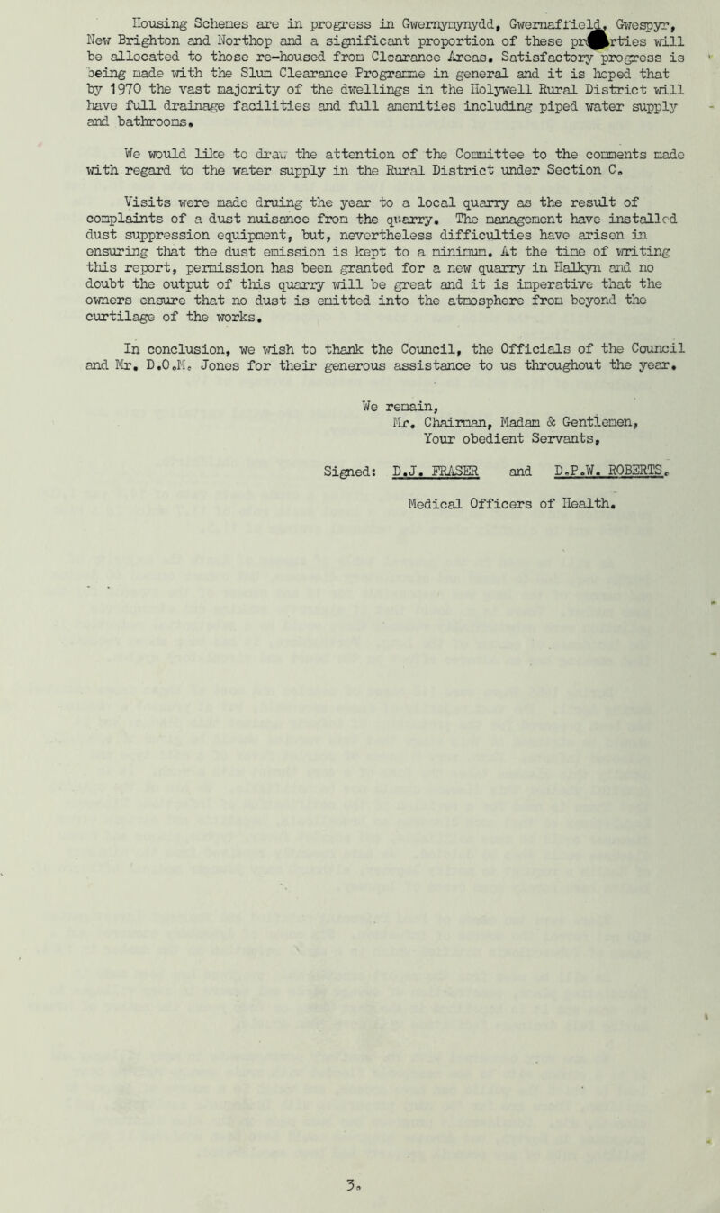 New Brighton and Northop and a significant proportion of these prt^^rties will be allocated to those re—housed fron Clearance Areas# Satisfactory progress is being nade with the Slun Clearance Prograrme in general and it is hoped that by 1970 the vast majority of the dwellings in the Holywell Rural District will have full drainage facilities and full amenities including piped water supplj’’ and bathrooms# We would lilce to dra\i‘ the attention of the Committee to the comments made with regard to the water supply in the Rural District under Section C# Visits were made druing the year to a local quarry as the result of complaints of a diist nuisance from the quarry. The management have installed dust suppression equipment, but, nevertheless difficulties have arisen in ensuring that the dust emission is kept to a minimum. At the time of writing this report, permission has been granted for a new quarry in Halkyn and no doubt the output of this quarry will be great and it is imperative that the owners ensure that no dust is emitted into the atmosphere from beyond the curtilage of the works. In conclusion, we vdsh to thank the Council, the Officials of the Council and Mr, D.OJ'Ie Jones for their generous assistance to us throughout the year. We remain, Hr, Chairman, Madam & Gentlemen, Your obedient Servants, Signed: D.J, FRASER and D.P.W, ROBERTS, Medical Officers of Health, 3
