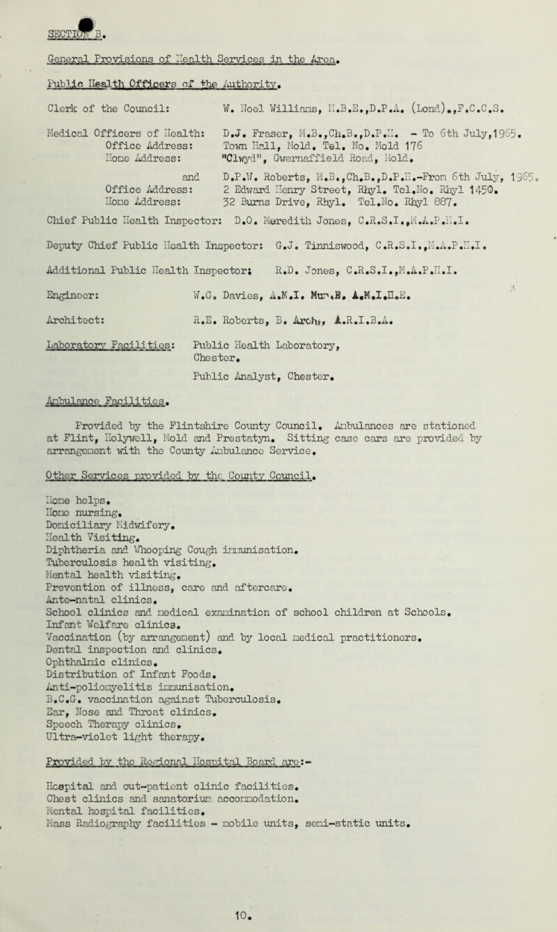 SECTIOy^B General Provisions of Health Services in the Ai-oa. Fublin Health Officers of -feTie Authority. Clerk of the Council: ¥. Iloel ¥illians, ,D,P,A, (Lond).,F,C,C,S. Medical Officers of Health: Office Address: Hone Mdress: D,J, Fraser, M,B,,Ch.B,- To 6th July,19S5. Town Hall, Hold. Tel, No. Hold 176 Clwyd, Gwernaffield Road, Hold, and Office Address: Hone Address: D,P,¥, Roberts, M.B, ,Ch.B.,D,P.II.-Fron 6th July, 1965 2 Edward Henry Street, Rhyl. Tol.No, Rlyl 1450. 32 Burns Drive, R>iyl, Tol.No. Rhyl 887. Chief Public Health Inspector: D.O, Meredith Jones, C.R.S,I.,M,A.P,iI,I. Deputy Chief Public Health Inspector: G.J. Tinniswood, C.R,S,I,,II.A,P,II,I. Additional Public Health Inspector; R.D, Jones, C,R,S,I.,M,A,P,n,I. ¥,G. Davies, A.H.I, R.E, Roberts, B. Archi'» A.R.I.B.A, Public Health Laboratory, Chester, Public Analyst, Chester, Pro\'lded by the Flintshire County Council, Anbulances are stationed at Flint, Holywell, Mold and Prestatyn, Sitting case cars are piovided by arrangenent with the County iinbulance Service, Other Services -provided bv the County Council. Hone helps, Itone nursing, Doniciliary Midwifery, Health Visiting, Diphtheria and VJhooping Cou^ irniunisation, Tuberciilosis health visiting. Mental health visiting. Prevention of illness, care and aftercare. Ante-natal clinics. School clinics and nedical examination of school children at Schools, Infant ¥clfare clinics. Vaccination (by arrangement) and by local nedical practitioners. Dental inspection and clinics, Ophth-alnic clinics. Distribution of Infant Poods, iuiti-polionyelitis immunisation, B.C.G, vaccination against Tuberculosis, Ear, Nose and Throat clinics. Speech Therapy clinics. Ultra-violet light therapy. Engineer: Architect: Laboratory Facilities: Anb'ulance Facilities. Provided bv the Roalonal Hosnital Board are:- Hcspital and out-patient clinic facilities. Chest clinics and sanatorium, acconnodation. Mental hospital facilities, Hass Radiography facilities - mobile units, seni-static units.