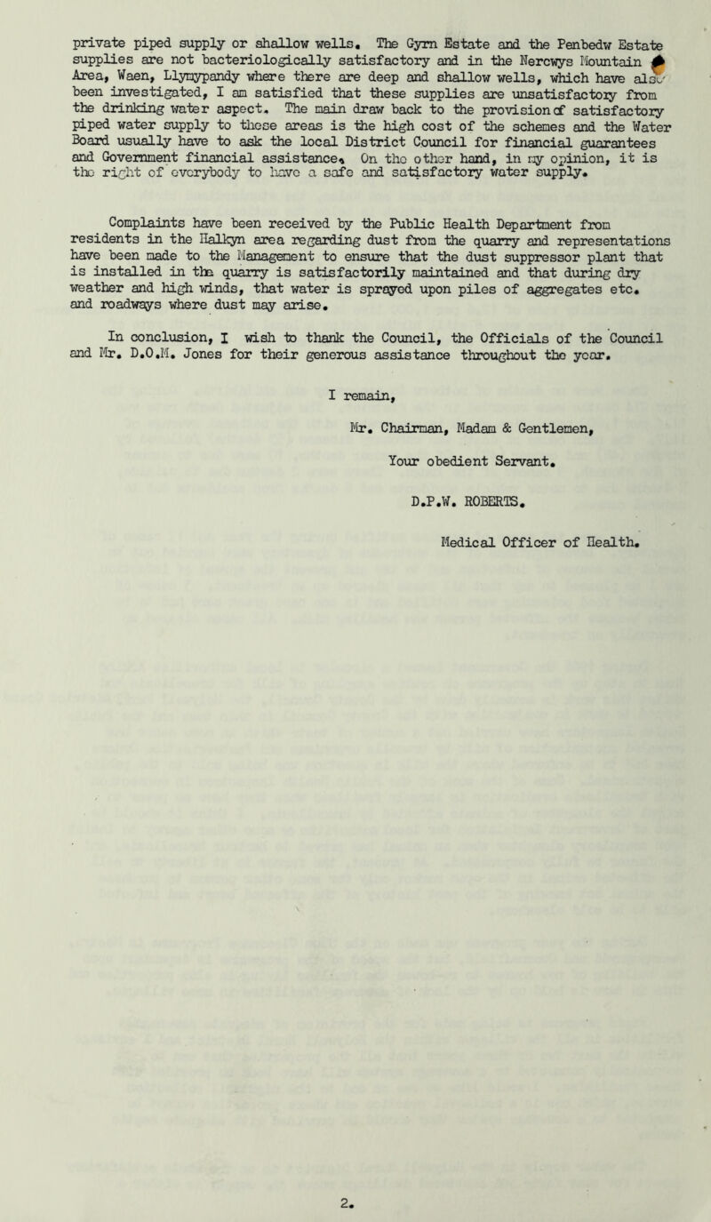 private piped supply or shallow wells. The Gym Estate and the Penbedw Estate supplies are not bacteriologically satisfactory and in the Nercwys Mountain 0 Area, Waen, Llymypandy where there are deep and shallow wells, which have al£&' been investigated, I an satisfied that these supplies are unsatisfactory from the drinking water aspect* The main draw back to the provision of satisfactory piped water supply to these areas is the high cost of the schemes and the Water Board usually have to ask the local District Council for financial guarantees and Government financial assistance* On the other hand, in ny opinion, it is the right of everybody to have a safe and satisfactory water supply. Complaints have been received by the Public Health Department from residents in the Halkyn area regarding dust from the quarry and representations have been made to the Management to ensure that the dust suppressor plant that is installed in the quarry is satisfactorily maintained and that during dry weather and high winds, that water is sprayed upon piles of aggregates etc. and roadways where dust may arise. In conclusion, I wish to thank the Council, the Officials of the Council and Mr. D.O.M. Jones for their generous assistance throughout the year. I remain, Mr. Chairman, Madam & Gentlemen, lour obedient Servant. D.P.W. ROBERTS. Medical Officer of Ilealth.