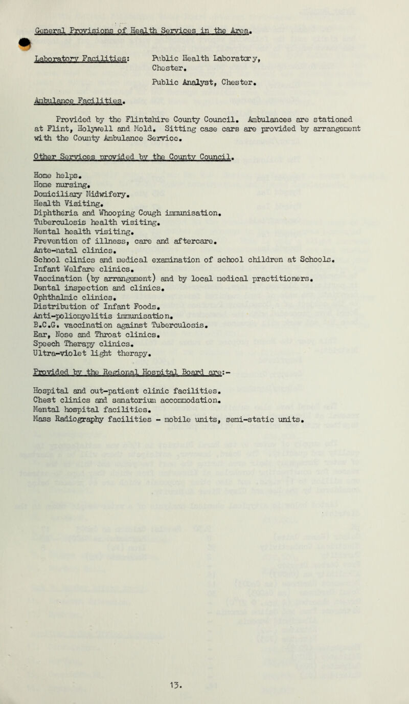 General Provisions of Health Services in the Area, % Laboratory Facilities: Public Health Laboratory, Chester, Public Analyst, Chester, Ambulance Facilities, Provided by the Flintshire County Council, Ambulances are stationed at Flint, Holywell and Mold. Sitting case cars are provided by arrangement with the County Ambulance Service. Other Services provided by the County Council. Home helps. Home nursing. Domiciliary Midwifery. Health Visiting. Diphtheria and Whooping Cough immunisation. Tuberculosis health visiting. Mental health visiting. Prevention of illness, care and aftercare. Ante-natal clinics. School clinics and medical examination of school children at Schools. Infant Welfare clinics. Vaccination (by arrangement) and by local medical practitioners. Dental inspection and clinics. Ophthalmic clinics. Distribution of Infant Foods. Anti-poliomyelitis immunisation. B.C.G. vaccination against Tuberculosis. Ear, Nose and Throat clinics. Speech Therapy clinics. Ultra-violet light therapy. Provided bv the Regional Hospital Board are:- Hospital and out-patient clinic facilities. Chest clinics and sanatorium accommodation. Mental hospital facilities. Mass Radiography facilities - mobile units, semi-static units.
