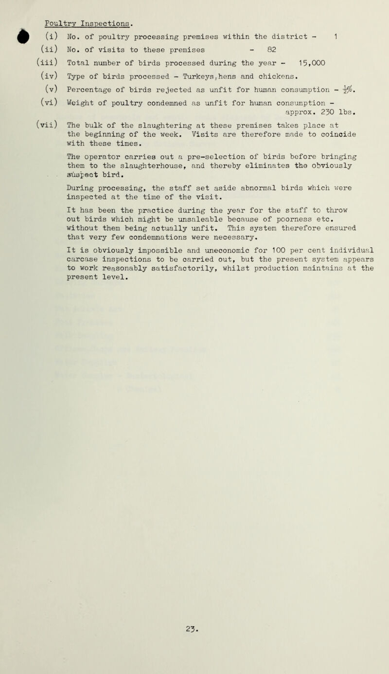 Poultry Inspections. (i) No. of poultry processing premises within the district - 1 (ii) No. of visits to these premises - 82 (iii) Total niimber of birds processed during the year - 15,000 (iv) Type of birds processed - Turkeys,hens and chickens. (v) Percentage of birds rejected as unfit for human consumption - ^/o. (vi) V/eight of poultry condemned as unfit for human consiimption - approx. 230 lbs, (vii) The bulk of the slaughtering at these premises takes place at the beginning of the week. Visits are therefore made to coincide with these times. The operator carries out a pre-selection of birds before bringing them to the slaughterhouse, and thereby eliminates the obviously shapeot bird. During processing, the staff set aside abnormal birds which were inspected at the time of the visit. It has been the practice during the year for the staff to throw out birds which might be unsaleable because of poorness etc. without them being actually unfit. This system therefore ensured that very few condemnations were necessary. It is obviously impossible and uneconomic for 100 per cent individual carcase inspections to be carried out, but the present system appears to work reasonably satisfactorily, whilst production maintains at the present level. 23.