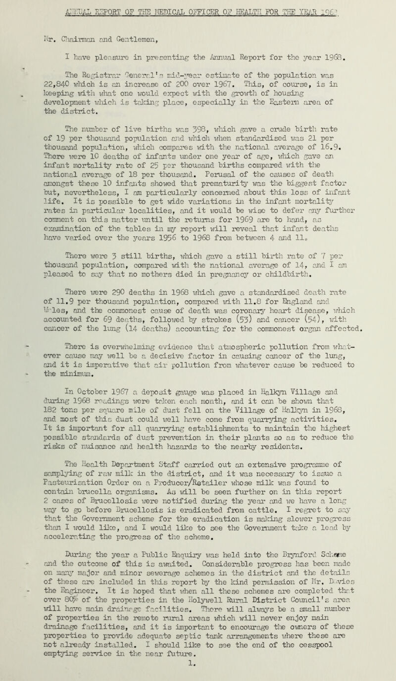 I'ir. Cioairmon and Gentlemen, I have pleasure in presenting the /mnu-al Report for the year 1968. The Registrar G-eneral's mid-2’’ear estimate of the popiilation was 22,840 vrhich is an increase of 200 over 1967. This, of course, is in lceepin.g vath what one would expect with the groTvth of housing development which is talcing place, especially in the Eastern area of the district. The number of live births was 398, which gave a crude birth rate of 19 per thousand popuiation and which when standardised vas 21 per thousand population, which compares >dth the national average of 16.9. There were 10 deaths of infants under one year of age, which gave on irsfant mortality rate of 25 per thousand births compared vrith the national average of 18 per thousand. Perusal of the causes of death amongst these 10 infants showed that prematurity was the biggest factor but, nevertheless, I am particularly concerned about this loss of infant life. It is possible to get wide variations in the infant mortalitj’^ rates in particular localities, and it would be wise to defer any further comment on this matter until the returns for 1969 are to hand, as eccamination of the tables in my report vdll reveal that infant deaths have varied over the years 1956 to 1968 from between 4 and 11„ There were 3 still births, wliich gave a still birth rate of 7 per thousand population, compared xidth the national average of 14, and I am pleased to say that no mothers died in pregnancy or childbirth. There irere 290 deaths in 1968 xrhich gave a standardised death rate of 11.9 per thousand population, compared wdth 11.8 for England and bhles, and the commonest cause of death was coronar;^'' heart disease, wMch accounted for 69 deaths, followed by strokes (53) end cancer (54), with cancer of the lung (14 deaths) accounting for the commonest organ affected. There is overwiielming evidence that atmospheric pollution from wha.t- ever cause may well be a decisive factor in causing cancer of the lung, and it is imperative tliat air pollution from x^hatever cause be reduced to the minimum. In October 1967 a deposit gauge was placed in lialkyn Village and during 1968 readings x-rare taken each month, and it can be shoxai that 182 tons per square mile of dust fell on the Village of HalJqyn in 1968, and most of this dust could xrell have come from quarrying activities. It is important for all quarrying establishments to maintain the highest possible standards of dust prevention in their plants so as to reduce the ri^s of nuisance and health hazards to the nearby residents. The Health Department Staff carried out an extensive programme of samplying of rax; mill: in the district, and it vfas necessary to issue a Pasteurisation Order on a Producer/Retailer whose miUc was foxmd to contain brucella organisms. As xd.ll be seen further on in this report 2 cases of Brucellosis vere notified during tlie year and x-7e liave a long x;ay to go before Brucellosis is eradicated from cattle. I regret to say that the Government scheme for the eradication is mal:ing sloxrer progress than I x/oxild lilce, and I xrould like to see the Government tal-ce a lead bj; accelerating the progress of the scheme. During the year a Public Enquiry xxas held into the Biynford Schopxe and the outcome of this is axmited. Considerable progress has been made on many major and minor sewerage schemes ii the district and the details of these are included in this report by the kind permission of Mr. D<-.vie3 the Engineer. It is hoped that x-j-hen all these schemes are completed that over 8C^p of the properties in the Kolyxrell Rural District Goxmcil's area xri.ll have main drainage facilities. There xri.ll alx7ays be a small nxxmber of properties in the remote xeural areas xjhich will never enjoy main drainage facilities, and it is important to encoxxrage tlxe oxjners of these properties to provide adequate septic tank arrangements xrhere these are not already installed. I should lilce to see the end of the cesspool emptjring service in the near future. 1.