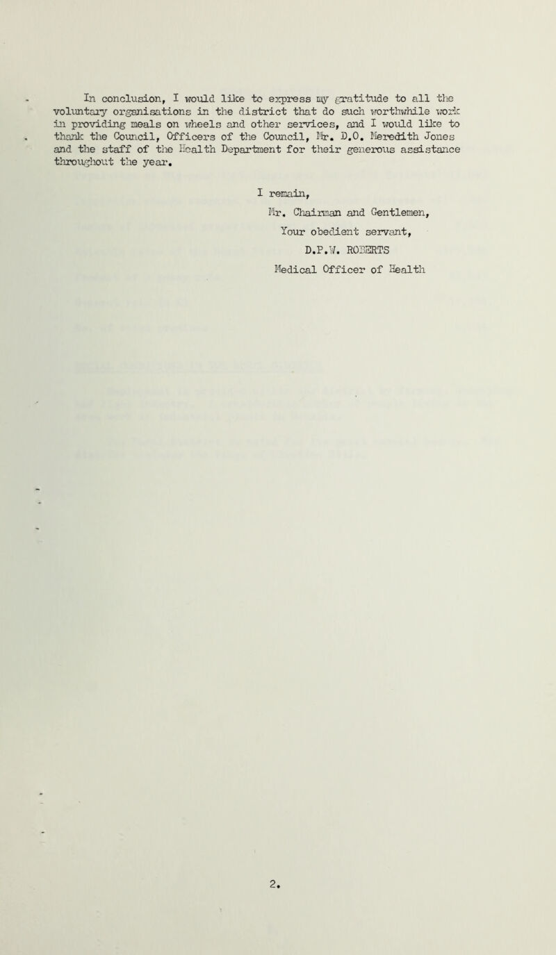 volimtary organisations in the district that do such worthwhile xrorlc in providing meals on wheels and other services, and I would lUre to thank the Council, Officers of the Goimcil, Mr. D.O, Ileredith Jones and the staff of the Health Department for their generous assistance througlmit the year. I remain, Mr, Chairman and Gentlemen, Your obedient servant, D.P.y. ROBERTS Medical Officer of Health 2