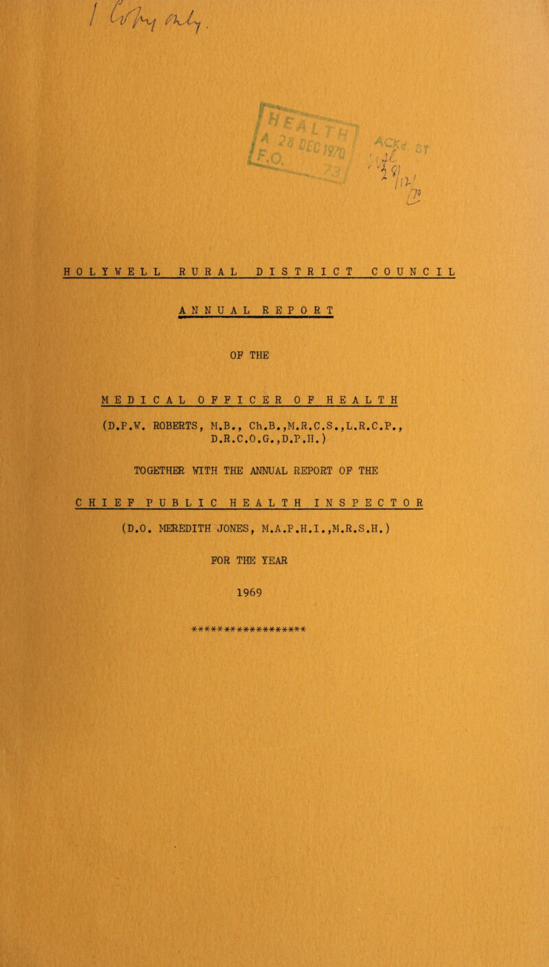 /? 4. ' \d' ' 0 A / 11^ HOLYWELL RURAL DISTRICT ANNUAL REPORT COUNCIL OF THE MEDICAL OFFICER OF HEALTH (D.P.¥. ROBERTS, M.B., Ch.B.,M.R.C.S.,L.R.C.P., D.R.C.O.G.,D.P.H.) TOGETHER WITH THE ANNUAL REPORT OP THE CHIEF PUBLIC HEALTH INSPECTOR (D.O. MEREDITH JONES, M.A.P.H.I.,M.R.S.H.) FOR THE TEAR 1969 **********■)(•*******