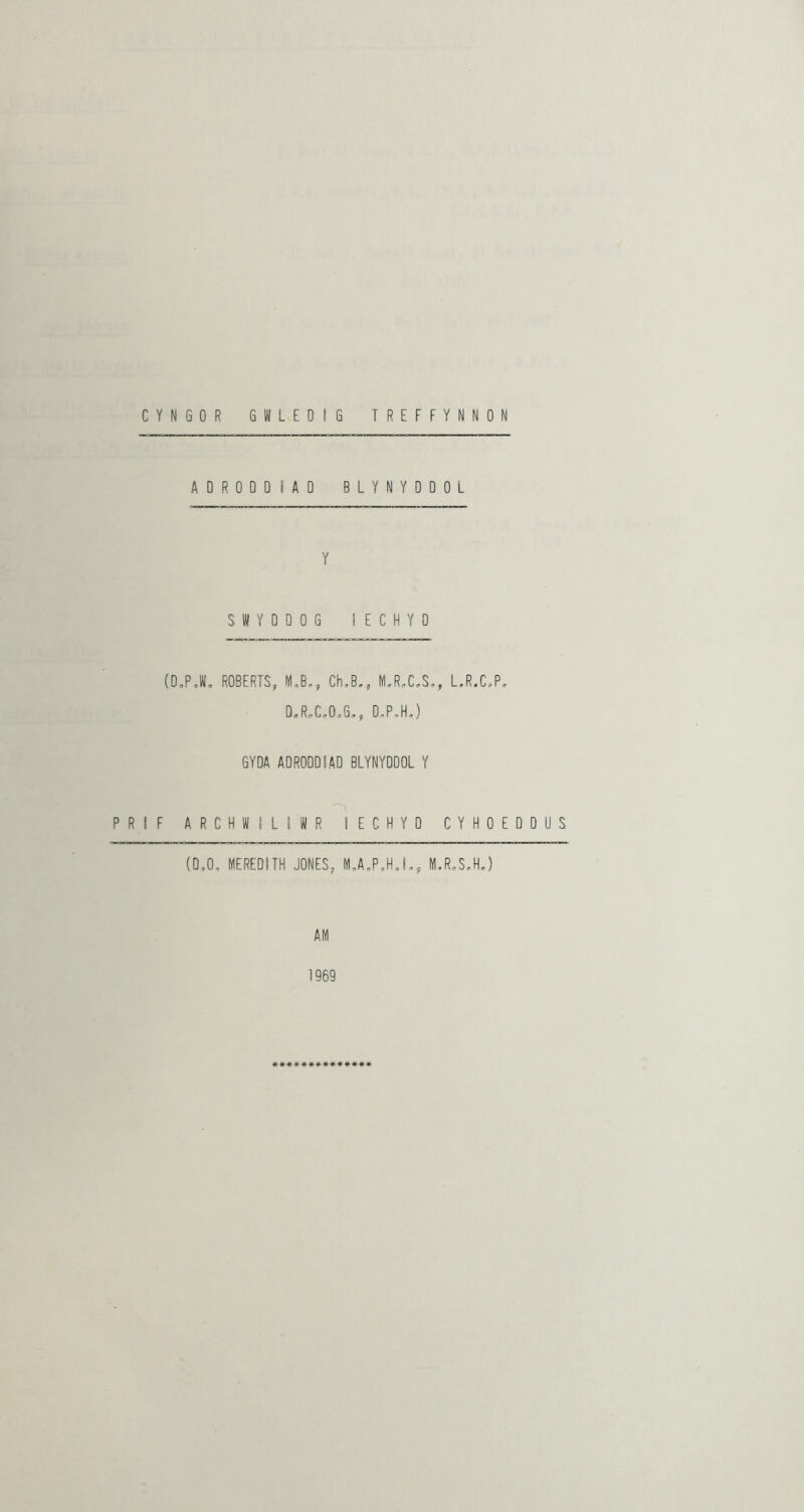 ADRODDIAD BLYNYDDOL Y SWYODOG lECHYD (D,PJ, ROBERTS, M,B,, Ch,B., M.R.C,S,, LR.C^P, D«R„C.O.G,, 0,P,H,) GYDA ADRODDIAD BLYNYDDOL Y P R I F A R C H W I L ! W R lECHYD C Y H 0 E D D U S (D,0, MEREDITH JONES, M„A„P,H,L, M,R„S,HJ AM 1969