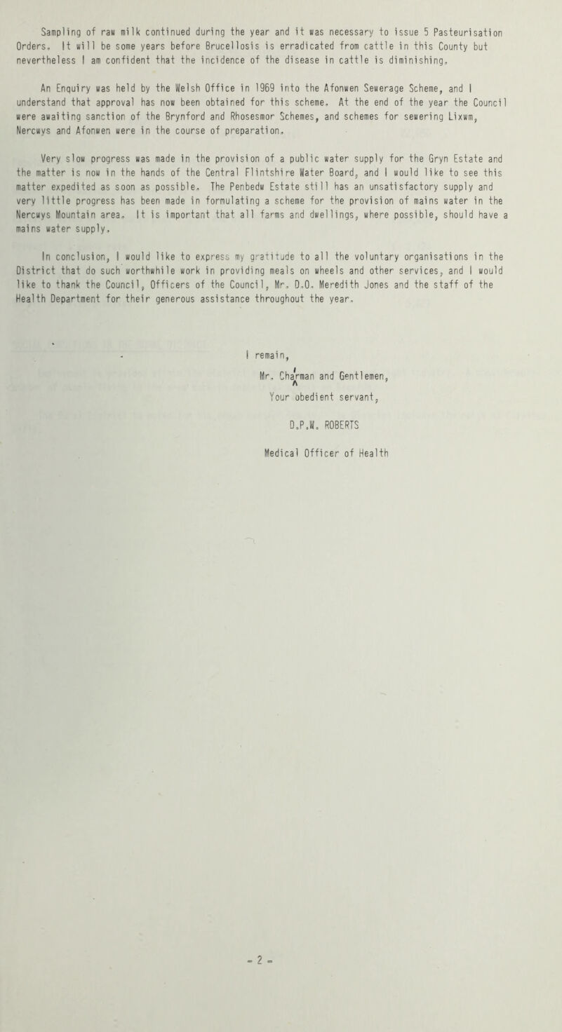 Sampling of raw milk continued during the year and it was necessary to issue 5 Pasteurisation Orders, It will be some years before Brucellosis is erradicated from cattle in this County but nevertheless I am confident that the incidence of the disease in cattle is diminishing. An Enquiry was held by the Welsh Office in 1969 into the Afonwen Sewerage Scheme, and I understand that approval has now been obtained for this scheme. At the end of the year the Council were awaiting sanction of the Brynford and Rhosesmor Schemes, and schemes for sewering Lixwm, Nercwys and Afonwen were in the course of preparation. Very slow progress was made in the provision of a public water supply for the Gryn Estate and the matter is now in the hands of the Central Flintshire Water Board, and I would like to see this matter expedited as soon as possible. The Penbedw Estate still has an unsatisfactory supply and very little progress has been made in formulating a scheme for the provision of mains water in the Nercwys Mountain area. It is important that all farms and dwellings, where possible, should have a mains water supply. In conclusion, I would like to express my gratitude to all the voluntary organisations in the District that do such worthwhile work in providing meals on wheels and other services, and I would like to thank the Council, Officers of the Council, Mr, D,0, Meredith Jones and the staff of the Health Department for their generous assistance throughout the year. 1 remain, Mr, ChaVman and Gentlemen, A Your obedient servant, D,PJ, ROBERTS Medical Officer of Health